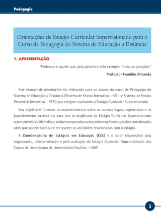 3
Serviço SocialPedagogia
Orientações de Estágio Curricular Supervisionado para o
Curso de Pedagogia do Sistema de Educação a Distância
1. APRESENTAÇÃO
“Professor é aquele que, pela palavra e pelo exemplo, forma as gerações.”
Professor Ivanildo Miranda
Este manual de orientações foi elaborado para os alunos do curso de Pedagogia do
Sistema de Educação a Distância (Sistema de Ensino Interativo – SEI – e Sistema de Ensino
Presencial Interativo – SEPI) que estejam realizando o Estágio Curricular Supervisionado.
Seu objetivo é fornecer os esclarecimentos sobre as normas legais, regimentais e os
procedimentos necessários para que as exigências do Estágio Curricular Supervisionado
sejamatendidas.Alémdisso,estãoincorporadasoutrasinformaçõesesugestõesconsideradas
úteis que podem facilitar e enriquecer as atividades relacionadas com o estágio.
A Coordenadoria de Estágios em Educação (CEE) é o setor responsável pela
organização, pela orientação e pela avaliação do Estágio Curricular Supervisionado dos
Cursos de Licenciatura da Universidade Paulista – UNIP.
 