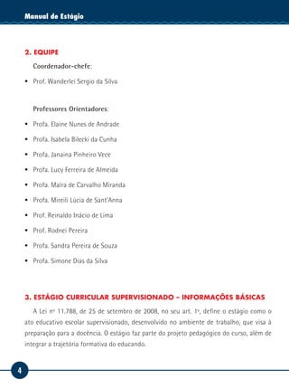4
Manual de EstágioManual de Estágio
2. EQUIPE
Coordenador-chefe:
ƒƒ Prof. Wanderlei Sergio da Silva
Professores Orientadores:
ƒƒ Profa. Elaine Nunes de Andrade
ƒƒ Profa. Isabela Bilecki da Cunha
ƒƒ Profa. Janaina Pinheiro Vece
ƒƒ Profa. Lucy Ferreira de Almeida
ƒƒ Profa. Maíra de Carvalho Miranda
ƒƒ Profa. Mireili Lúcia de Sant’Anna
ƒƒ Prof. Reinaldo Inácio de Lima
ƒƒ Prof. Rodnei Pereira
ƒƒ Profa. Sandra Pereira de Souza
ƒƒ Profa. Simone Dias da Silva
3. ESTÁGIO CURRICULAR SUPERVISIONADO – INFORMAÇÕES BÁSICAS
A Lei nº 11.788, de 25 de setembro de 2008, no seu art. 1º, define o estágio como o
ato educativo escolar supervisionado, desenvolvido no ambiente de trabalho, que visa à
preparação para a docência. O estágio faz parte do projeto pedagógico do curso, além de
integrar a trajetória formativa do educando.
 