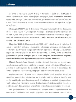 5
Serviço SocialPedagogia
Conforme as Resoluções CNE/CP 1 e 2, de fevereiro de 2002, cada Instituição de
Ensino Superior deverá incluir no seu projeto pedagógico, como componente curricular
obrigatório, o Estágio Curricular Supervisionado, que deverá ocorrer em unidades escolares
e afins, onde o estagiário, ao final do curso, assuma efetivamente, sob supervisão, o papel
de professor.
A Resolução CNE/CP 1, de 15 de maio de 2006, que institui as Diretrizes Curriculares
Nacionais para o Curso de Graduação em Pedagogia – Licenciatura estabelece em seu art.
8º, item IV, que o estágio curricular supervisionado deve ser desenvolvido ao longo do
curso em ambientes escolares e não escolares. A carga horária a ser realizada é de, no
mínimo, 300 (trezentas) horas.
O Decreto nº 2.080, de 16 de novembro de 1996, art. 8º, estabelece que “A instituição de
ensino ou a entidade pública ou privada concedente da oportunidade de estágio curricular,
diretamente ou através da atuação conjunta com agentes de integração, providenciará
seguro de acidentes pessoais em favor do estudante”. A UNIP, como contratante,
providencia a apólice de seguro para o aluno estagiário de Licenciatura, enquanto
estiver matriculado em alguma das disciplinas vinculadas ao estágio.
O Estágio Curricular Supervisionado constitui a fase de treinamento que permite a você
complementar a sua formação acadêmica no aspecto técnico, cultural, científico e humano
por meio da vivência prática das atividades docentes. É o momento de consolidação dos
conteúdos teóricos das disciplinas pedagógicas e dos fundamentos da educação.
Ao vivenciar o papel de aluno, você, como estagiário, amplia sua visão pedagógica,
adquirindo uma melhor compreensão da interação professor-aluno e também uma
melhor qualificação como futuro docente. Isso implica na necessidade de oportunizar a
você, graduando, a maior gama possível de situações similares às que poderá vivenciar na
docência e, além disso, promover uma reflexão constante sobre as situações vivenciadas.
O estágio supervisionado é considerado uma atividade de ensino-aprendizagem e não
deve ser confundido com uma simples preparação para o mercado de trabalho. Não é
 