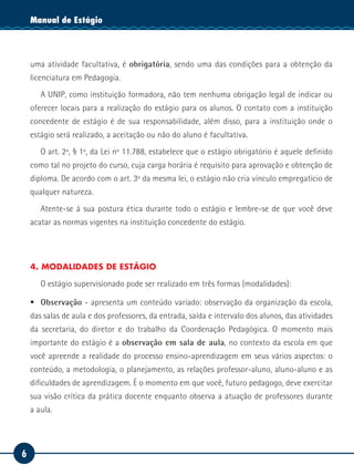 6
Manual de EstágioManual de Estágio
uma atividade facultativa, é obrigatória, sendo uma das condições para a obtenção da
licenciatura em Pedagogia.
A UNIP, como instituição formadora, não tem nenhuma obrigação legal de indicar ou
oferecer locais para a realização do estágio para os alunos. O contato com a instituição
concedente de estágio é de sua responsabilidade, além disso, para a instituição onde o
estágio será realizado, a aceitação ou não do aluno é facultativa.
O art. 2º, § 1º, da Lei nº 11.788, estabelece que o estágio obrigatório é aquele definido
como tal no projeto do curso, cuja carga horária é requisito para aprovação e obtenção de
diploma. De acordo com o art. 3º da mesma lei, o estágio não cria vínculo empregatício de
qualquer natureza.
Atente-se à sua postura ética durante todo o estágio e lembre-se de que você deve
acatar as normas vigentes na instituição concedente do estágio.
4. MODALIDADES DE ESTÁGIO
O estágio supervisionado pode ser realizado em três formas (modalidades):
ƒƒ Observação - apresenta um conteúdo variado: observação da organização da escola,
das salas de aula e dos professores, da entrada, saída e intervalo dos alunos, das atividades
da secretaria, do diretor e do trabalho da Coordenação Pedagógica. O momento mais
importante do estágio é a observação em sala de aula, no contexto da escola em que
você apreende a realidade do processo ensino-aprendizagem em seus vários aspectos: o
conteúdo, a metodologia, o planejamento, as relações professor-aluno, aluno-aluno e as
dificuldades de aprendizagem. É o momento em que você, futuro pedagogo, deve exercitar
sua visão crítica da prática docente enquanto observa a atuação de professores durante
a aula.
 