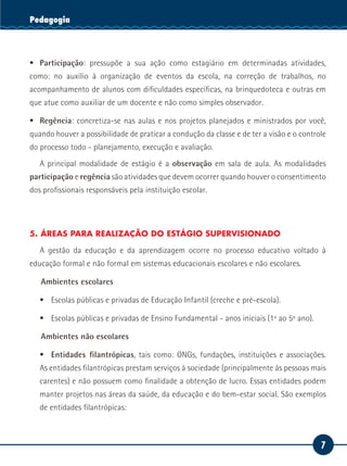7
Serviço SocialPedagogia
ƒƒ Participação: pressupõe a sua ação como estagiário em determinadas atividades,
como: no auxílio à organização de eventos da escola, na correção de trabalhos, no
acompanhamento de alunos com dificuldades específicas, na brinquedoteca e outras em
que atue como auxiliar de um docente e não como simples observador.
ƒƒ Regência: concretiza-se nas aulas e nos projetos planejados e ministrados por você,
quando houver a possibilidade de praticar a condução da classe e de ter a visão e o controle
do processo todo - planejamento, execução e avaliação.
A principal modalidade de estágio é a observação em sala de aula. As modalidades
participação e regência são atividades que devem ocorrer quando houver o consentimento
dos profissionais responsáveis pela instituição escolar.
5. ÁREAS PARA REALIZAÇÃO DO ESTÁGIO SUPERVISIONADO
A gestão da educação e da aprendizagem ocorre no processo educativo voltado à
educação formal e não formal em sistemas educacionais escolares e não escolares.
Ambientes escolares
ƒƒ Escolas públicas e privadas de Educação Infantil (creche e pré-escola).
ƒƒ Escolas públicas e privadas de Ensino Fundamental - anos iniciais (1º ao 5º ano).
Ambientes não escolares
ƒƒ Entidades filantrópicas, tais como: ONGs, fundações, instituições e associações.
As entidades filantrópicas prestam serviços à sociedade (principalmente às pessoas mais
carentes) e não possuem como finalidade a obtenção de lucro. Essas entidades podem
manter projetos nas áreas da saúde, da educação e do bem-estar social. São exemplos
de entidades filantrópicas:
 