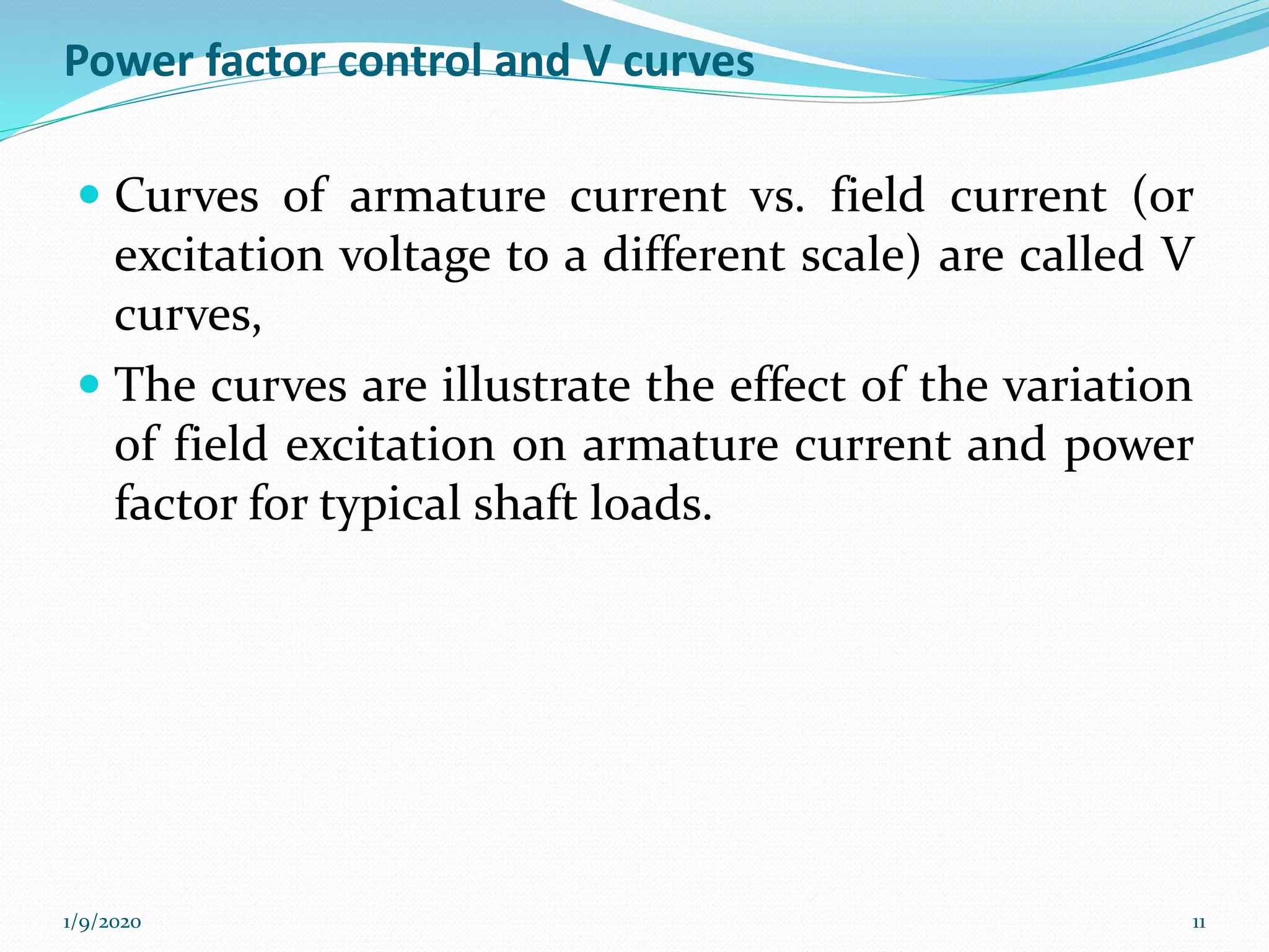 Power factor control and V curves
 Curves of armature current vs. field current (or
excitation voltage to a different scale) are called V
curves,
 The curves are illustrate the effect of the variation
of field excitation on armature current and power
factor for typical shaft loads.
1/9/2020 11
 