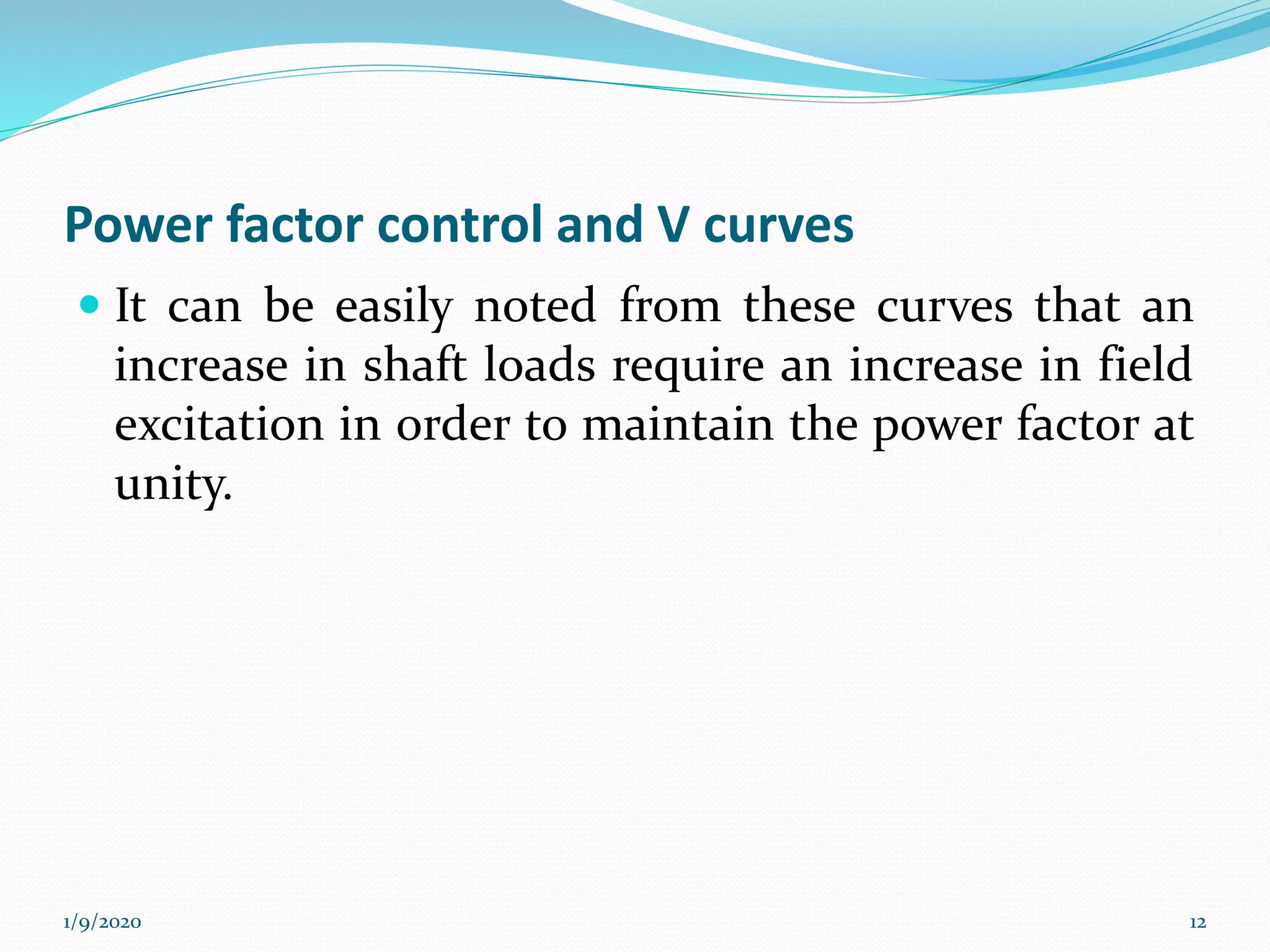 Power factor control and V curves
 It can be easily noted from these curves that an
increase in shaft loads require an increase in field
excitation in order to maintain the power factor at
unity.
1/9/2020 12
 
