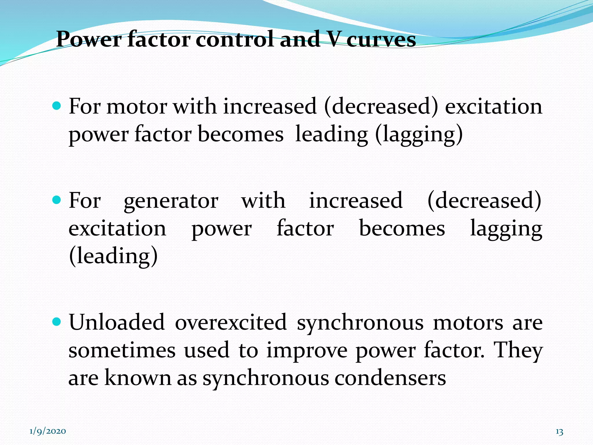  For motor with increased (decreased) excitation
power factor becomes leading (lagging)
 For generator with increased (decreased)
excitation power factor becomes lagging
(leading)
 Unloaded overexcited synchronous motors are
sometimes used to improve power factor. They
are known as synchronous condensers
Power factor control and V curves
1/9/2020 13
 