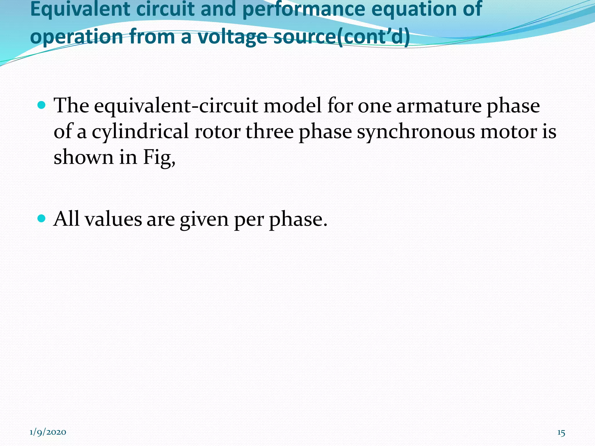 Equivalent circuit and performance equation of
operation from a voltage source(cont’d)
 The equivalent-circuit model for one armature phase
of a cylindrical rotor three phase synchronous motor is
shown in Fig,
 All values are given per phase.
1/9/2020 15
 