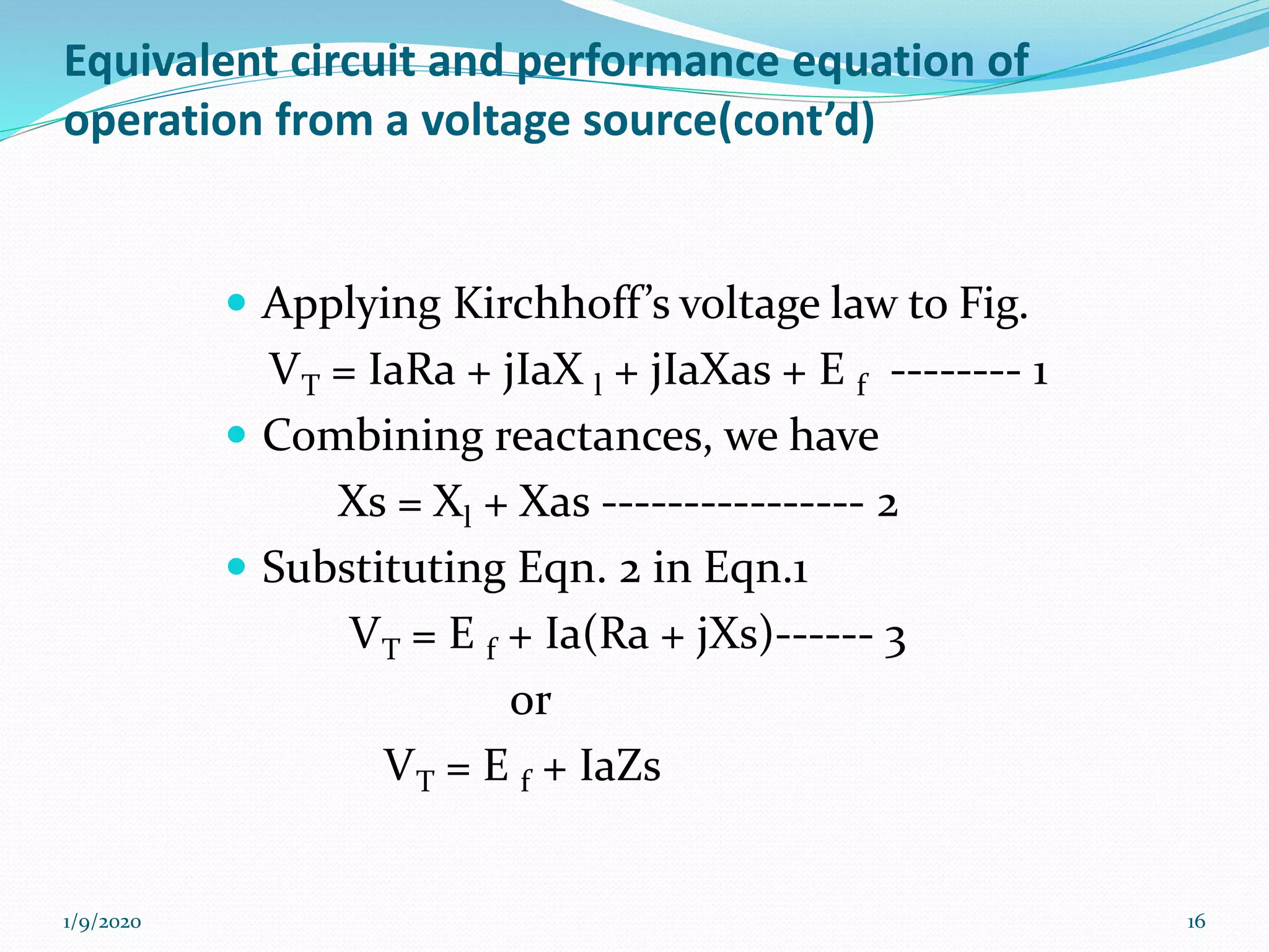 Equivalent circuit and performance equation of
operation from a voltage source(cont’d)
 Applying Kirchhoff’s voltage law to Fig.
VT = IaRa + jIaX l + jIaXas + E f -------- 1
 Combining reactances, we have
Xs = Xl + Xas ---------------- 2
 Substituting Eqn. 2 in Eqn.1
VT = E f + Ia(Ra + jXs)------ 3
or
VT = E f + IaZs
1/9/2020 16
 