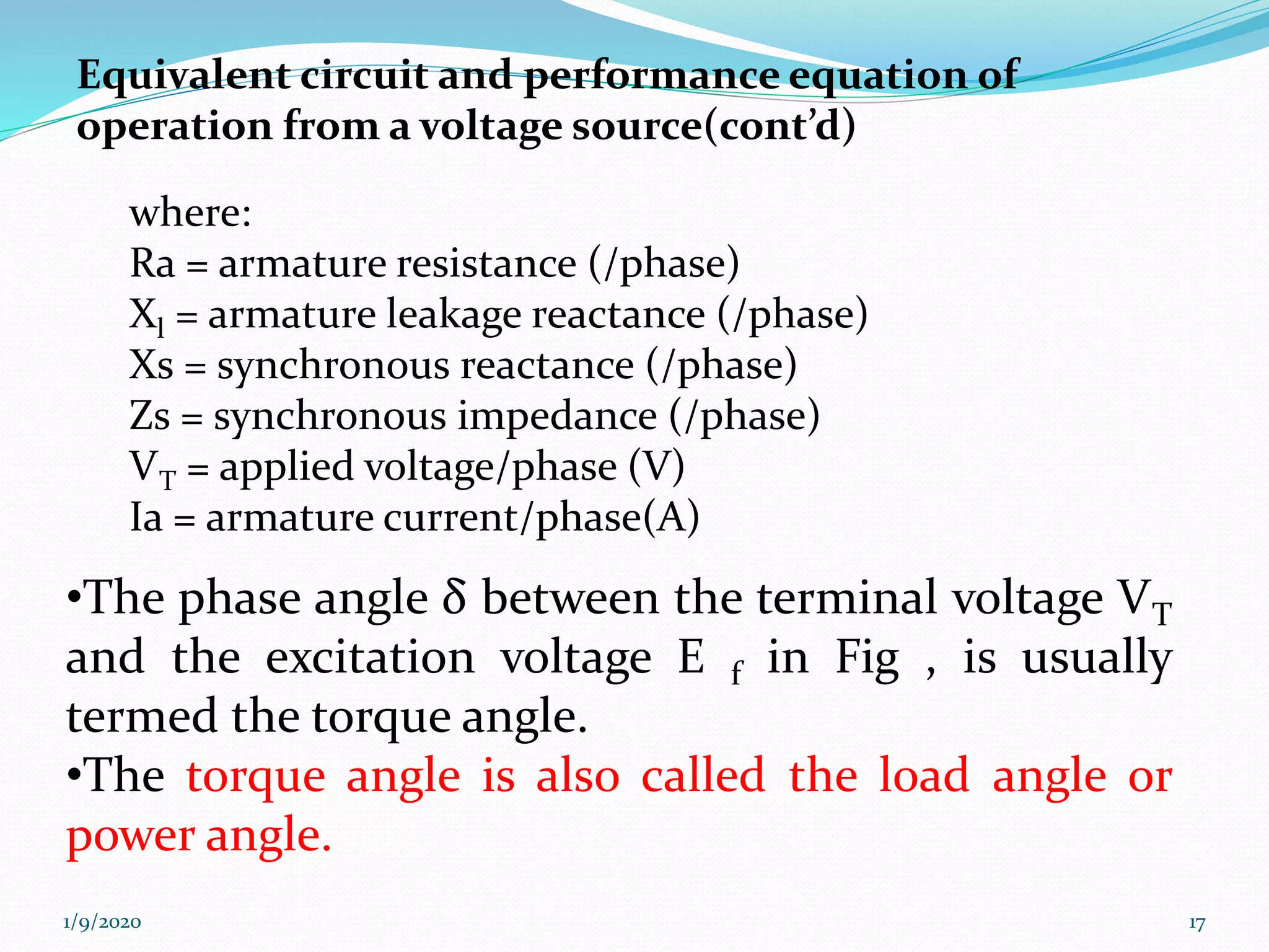 Equivalent circuit and performance equation of
operation from a voltage source(cont’d)
where:
Ra = armature resistance (/phase)
Xl = armature leakage reactance (/phase)
Xs = synchronous reactance (/phase)
Zs = synchronous impedance (/phase)
VT = applied voltage/phase (V)
Ia = armature current/phase(A)
1/9/2020 17
•The phase angle δ between the terminal voltage VT
and the excitation voltage E f in Fig , is usually
termed the torque angle.
•The torque angle is also called the load angle or
power angle.
 