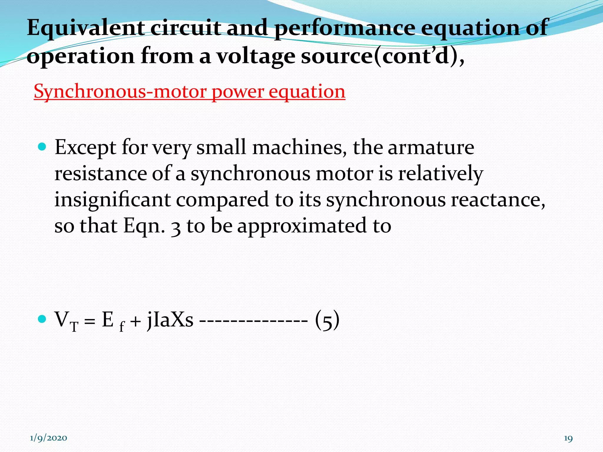  Except for very small machines, the armature
resistance of a synchronous motor is relatively
insigniﬁcant compared to its synchronous reactance,
so that Eqn. 3 to be approximated to
 VT = E f + jIaXs -------------- (5)
1/9/2020 19
Equivalent circuit and performance equation of
operation from a voltage source(cont’d),
Synchronous-motor power equation
 