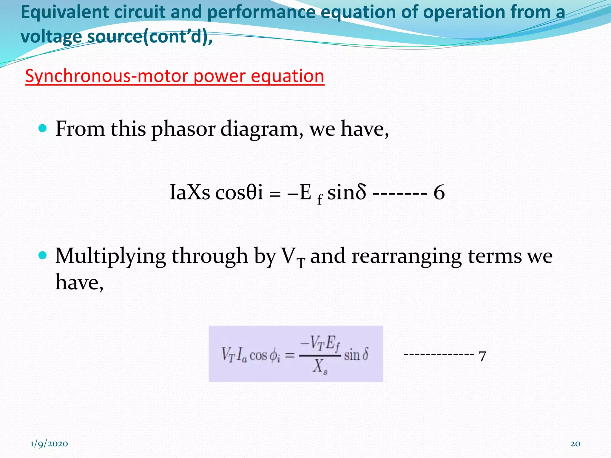 Equivalent circuit and performance equation of operation from a
voltage source(cont’d),
Synchronous-motor power equation
 From this phasor diagram, we have,
IaXs cosθi = −E f sinδ ------- 6
 Multiplying through by VT and rearranging terms we
have,
1/9/2020 20
------------- 7
 