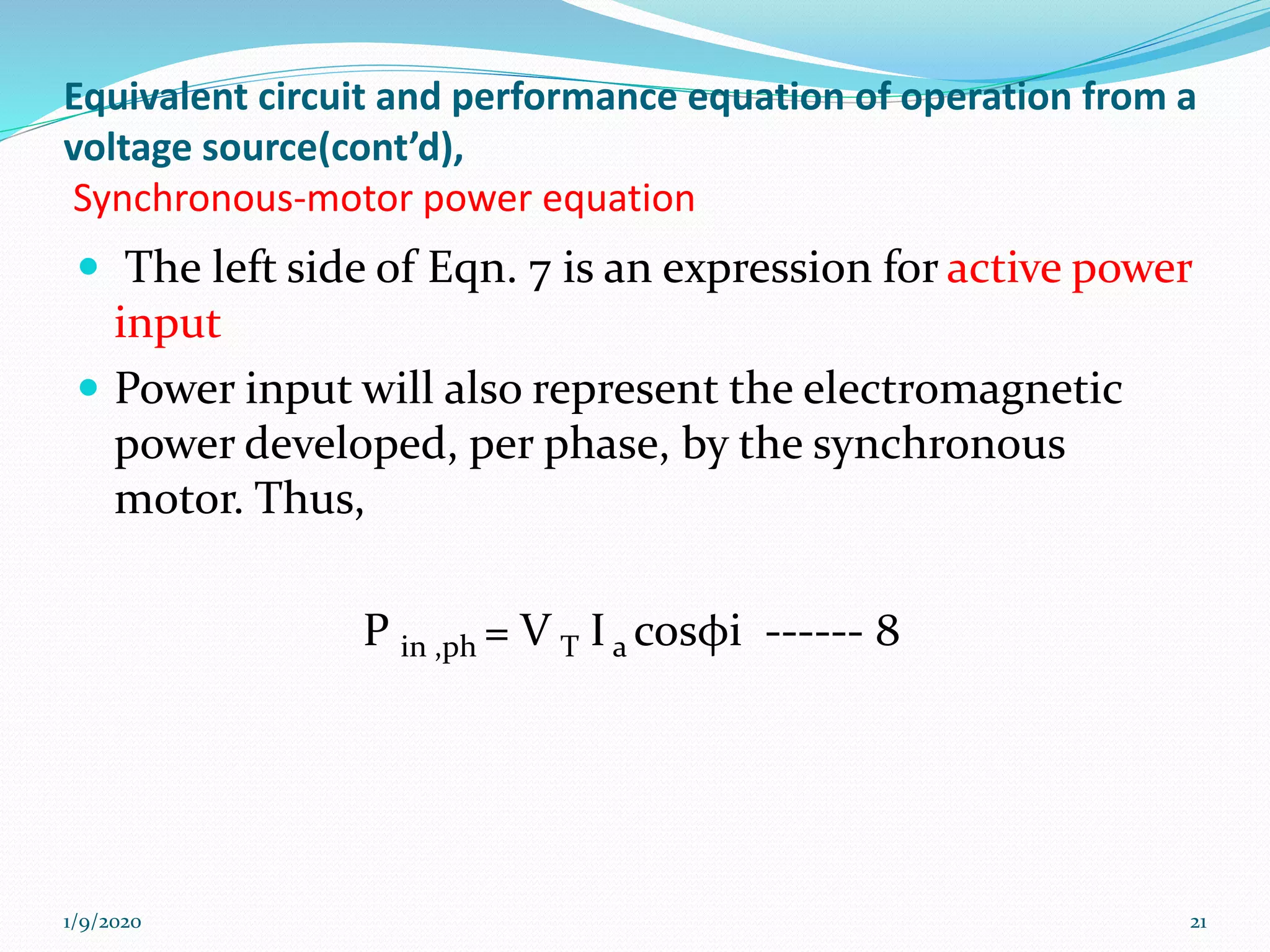 Equivalent circuit and performance equation of operation from a
voltage source(cont’d),
Synchronous-motor power equation
 The left side of Eqn. 7 is an expression for active power
input
 Power input will also represent the electromagnetic
power developed, per phase, by the synchronous
motor. Thus,
P in ,ph = V T I a cosφi ------ 8
1/9/2020 21
 