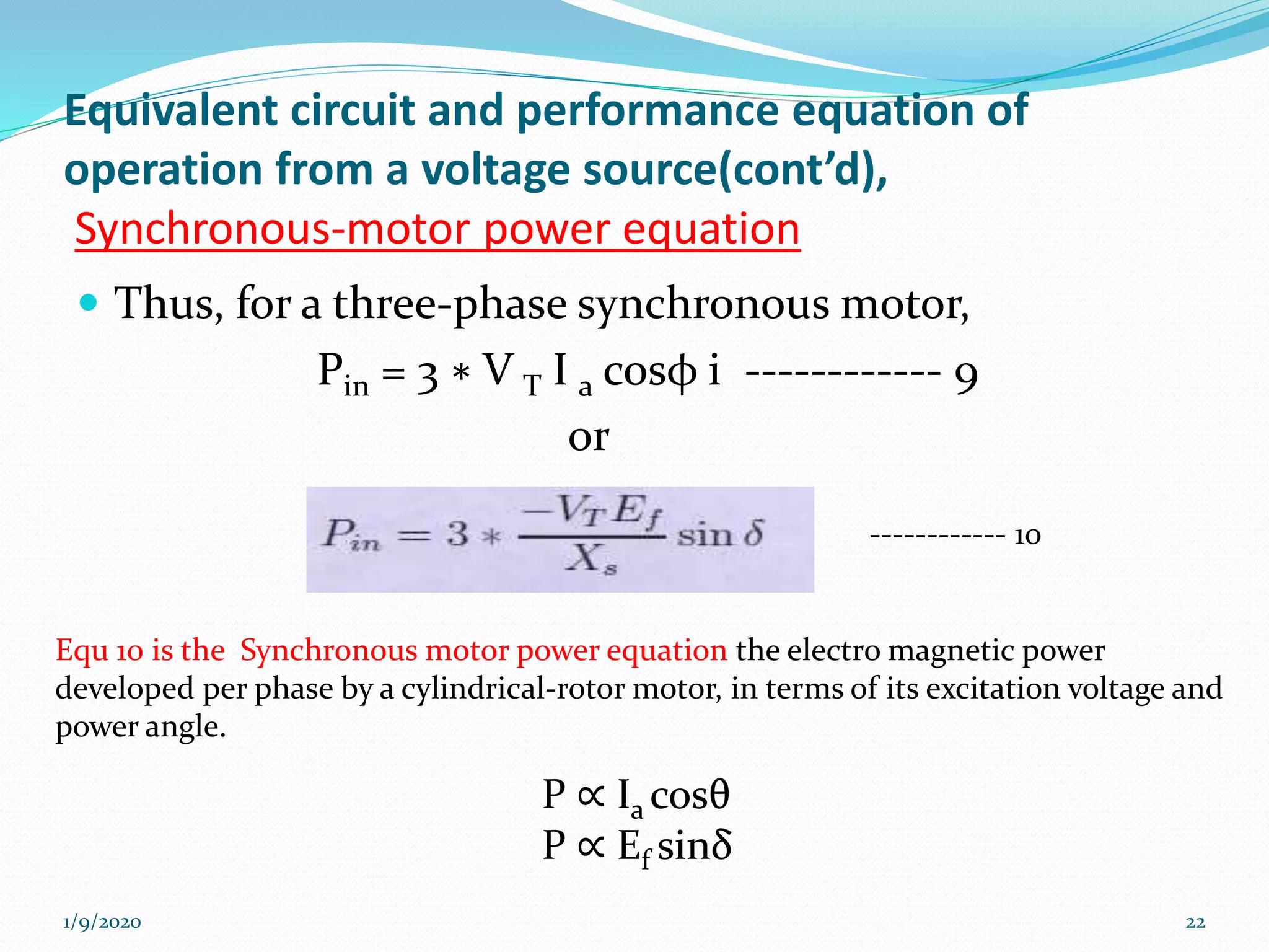 Equivalent circuit and performance equation of
operation from a voltage source(cont’d),
Synchronous-motor power equation
 Thus, for a three-phase synchronous motor,
Pin = 3 ∗ V T I a cosφ i ------------ 9
or
1/9/2020 22
------------ 10
Equ 10 is the Synchronous motor power equation the electro magnetic power
developed per phase by a cylindrical-rotor motor, in terms of its excitation voltage and
power angle.
P ∝ Ia cosθ
P ∝ Ef sinδ
 
