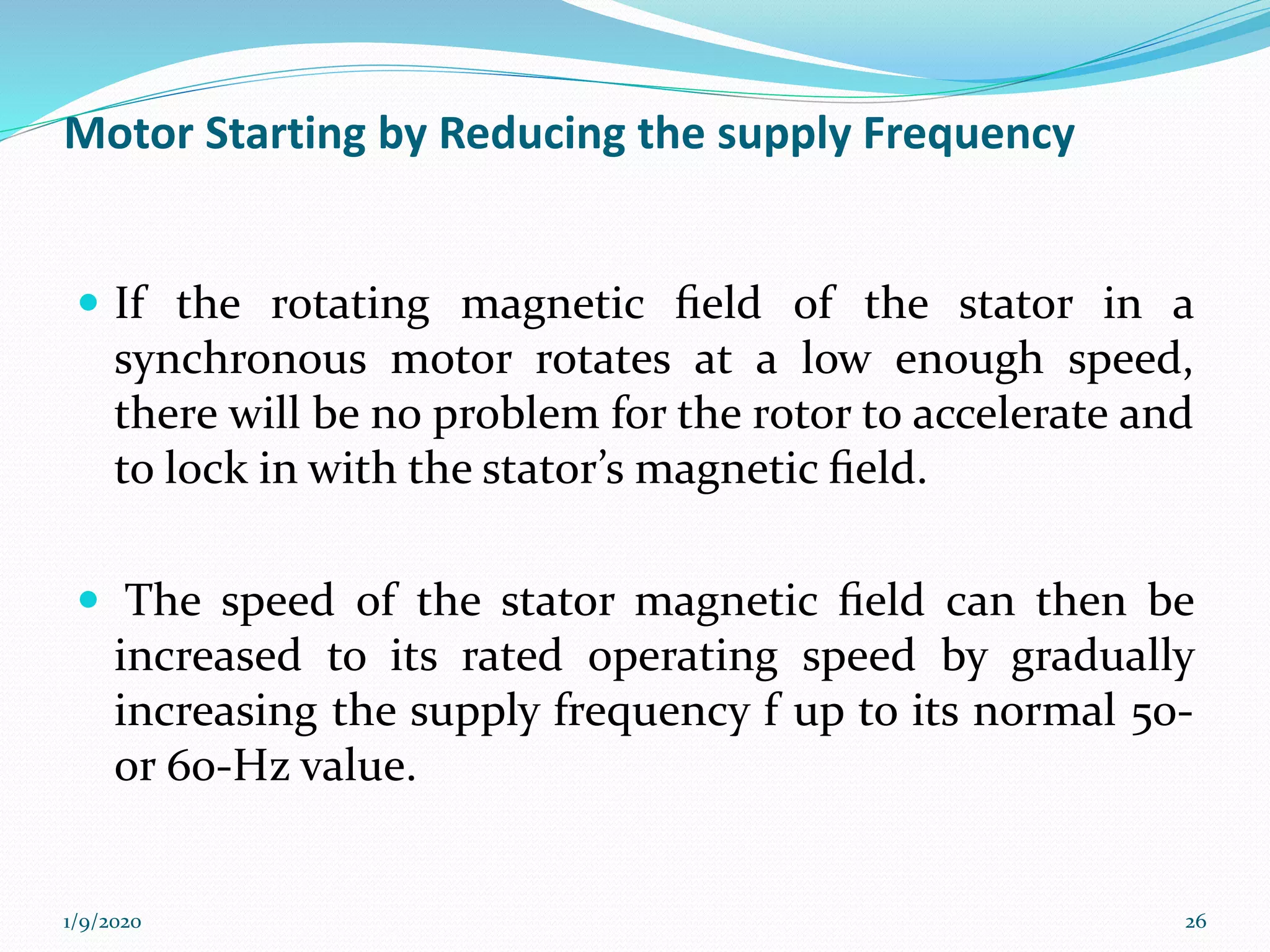 Motor Starting by Reducing the supply Frequency
 If the rotating magnetic ﬁeld of the stator in a
synchronous motor rotates at a low enough speed,
there will be no problem for the rotor to accelerate and
to lock in with the stator’s magnetic ﬁeld.
 The speed of the stator magnetic ﬁeld can then be
increased to its rated operating speed by gradually
increasing the supply frequency f up to its normal 50-
or 60-Hz value.
1/9/2020 26
 