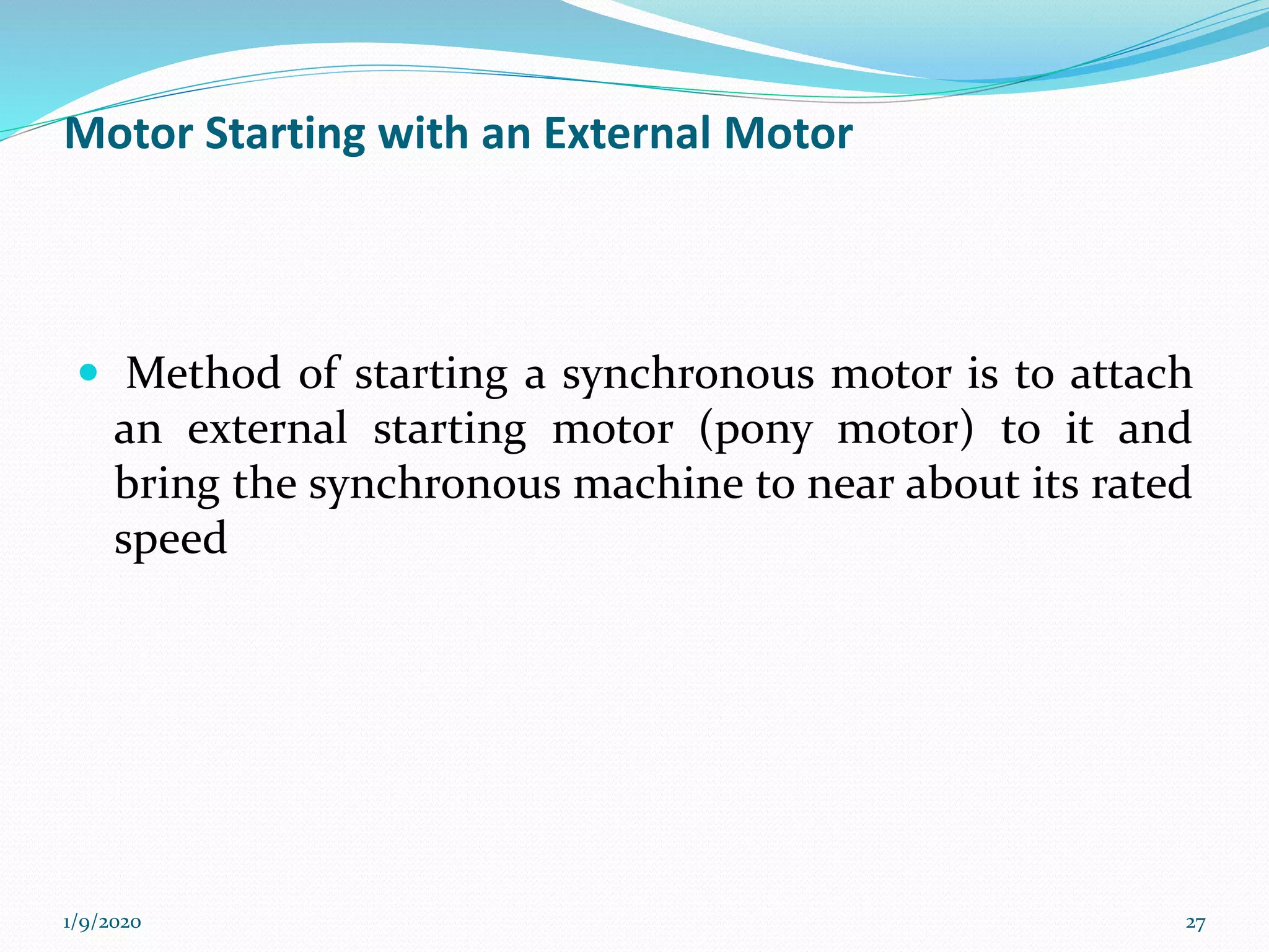 Motor Starting with an External Motor
 Method of starting a synchronous motor is to attach
an external starting motor (pony motor) to it and
bring the synchronous machine to near about its rated
speed
1/9/2020 27
 