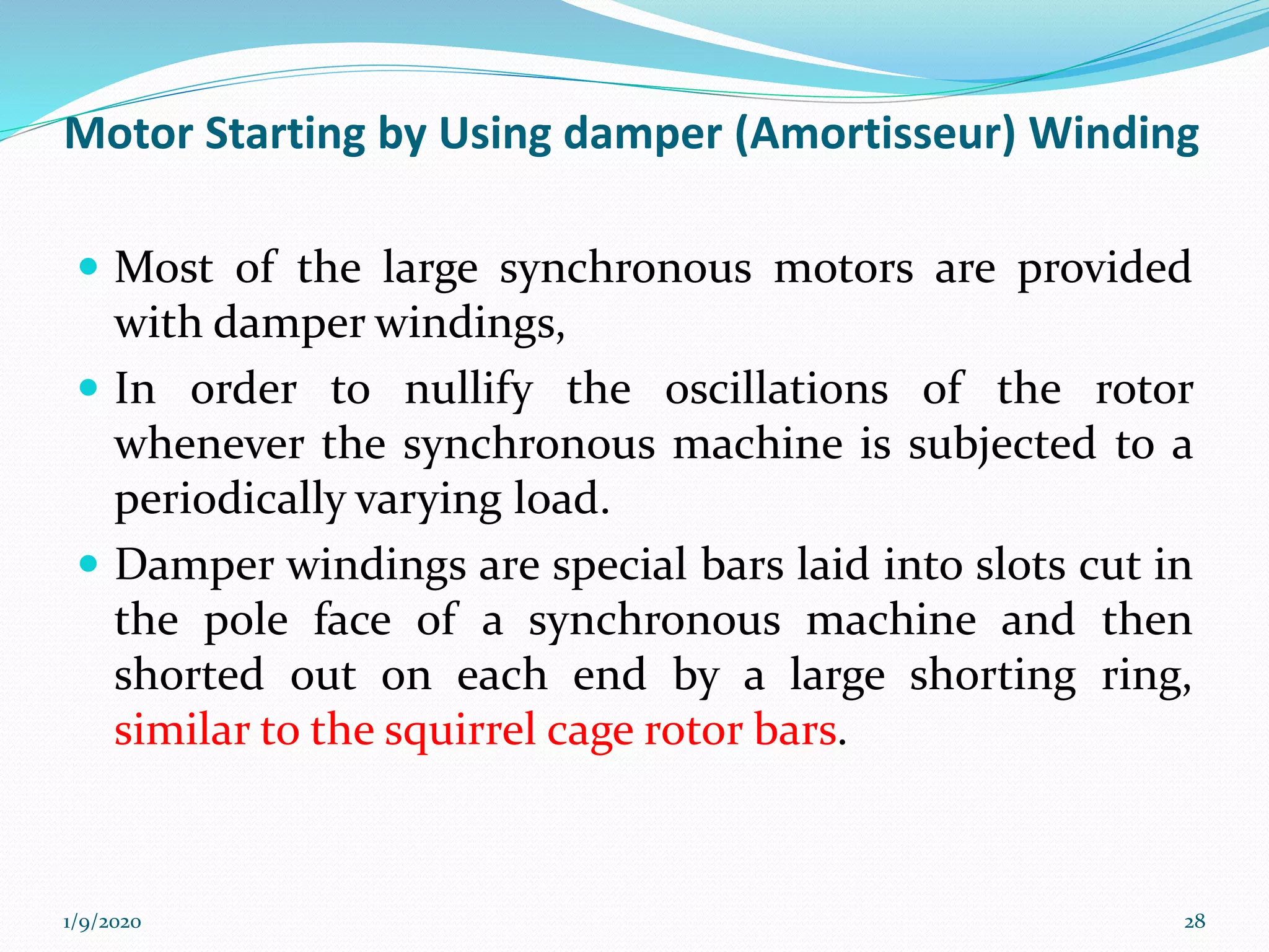 Motor Starting by Using damper (Amortisseur) Winding
 Most of the large synchronous motors are provided
with damper windings,
 In order to nullify the oscillations of the rotor
whenever the synchronous machine is subjected to a
periodically varying load.
 Damper windings are special bars laid into slots cut in
the pole face of a synchronous machine and then
shorted out on each end by a large shorting ring,
similar to the squirrel cage rotor bars.
1/9/2020 28
 