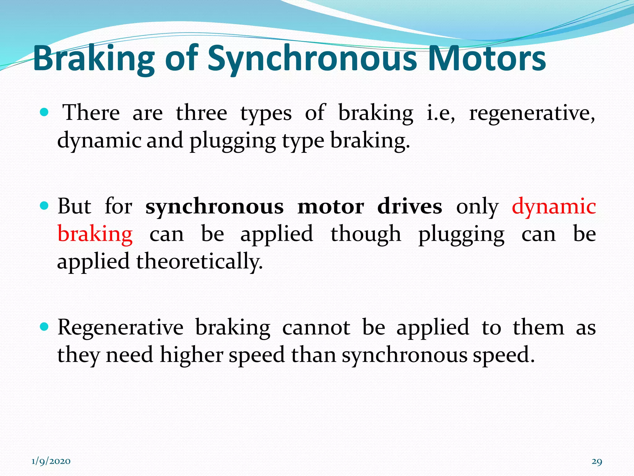 Braking of Synchronous Motors
 There are three types of braking i.e, regenerative,
dynamic and plugging type braking.
 But for synchronous motor drives only dynamic
braking can be applied though plugging can be
applied theoretically.
 Regenerative braking cannot be applied to them as
they need higher speed than synchronous speed.
1/9/2020 29
 