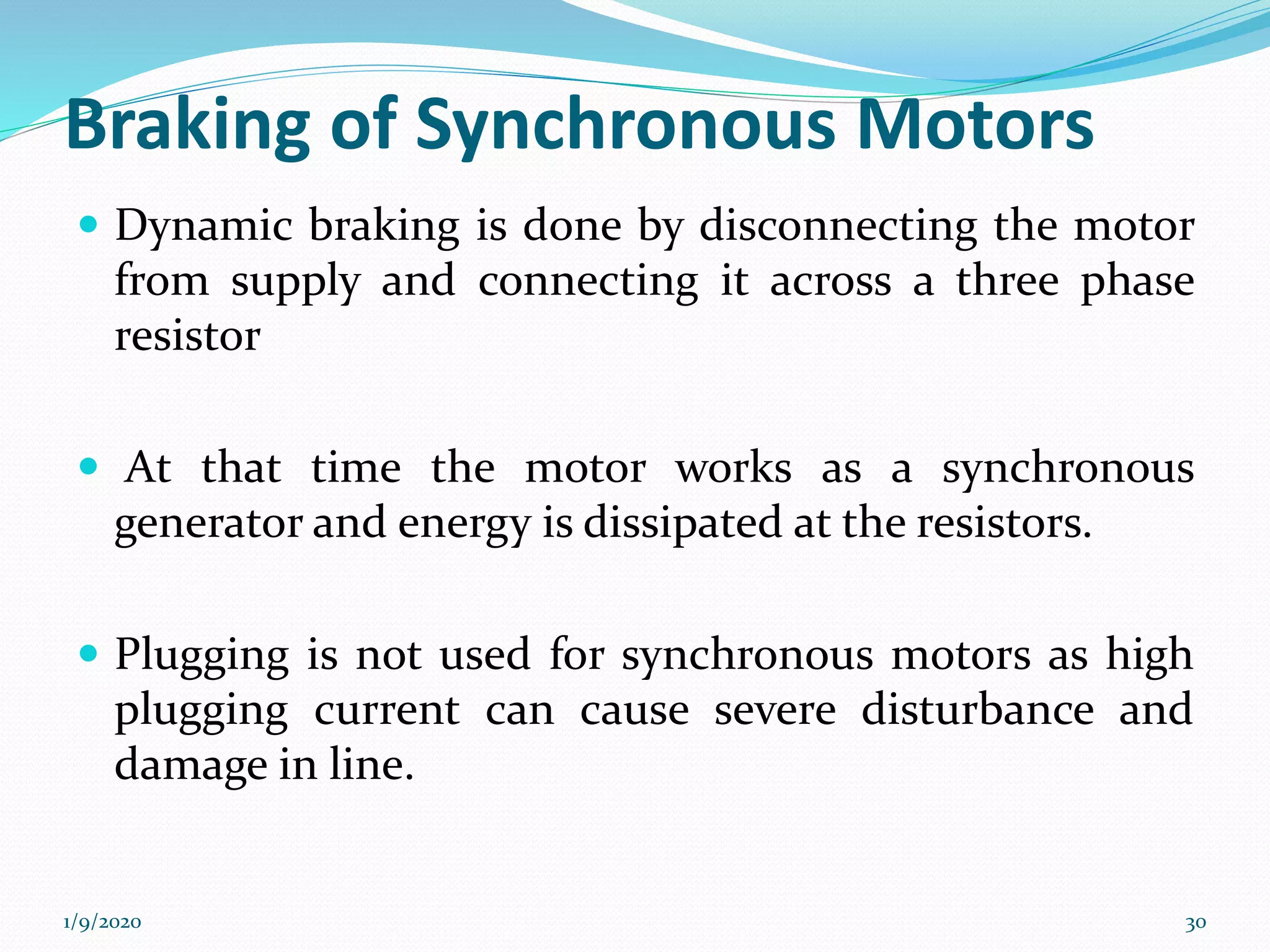 Braking of Synchronous Motors
 Dynamic braking is done by disconnecting the motor
from supply and connecting it across a three phase
resistor
 At that time the motor works as a synchronous
generator and energy is dissipated at the resistors.
 Plugging is not used for synchronous motors as high
plugging current can cause severe disturbance and
damage in line.
1/9/2020 30
 