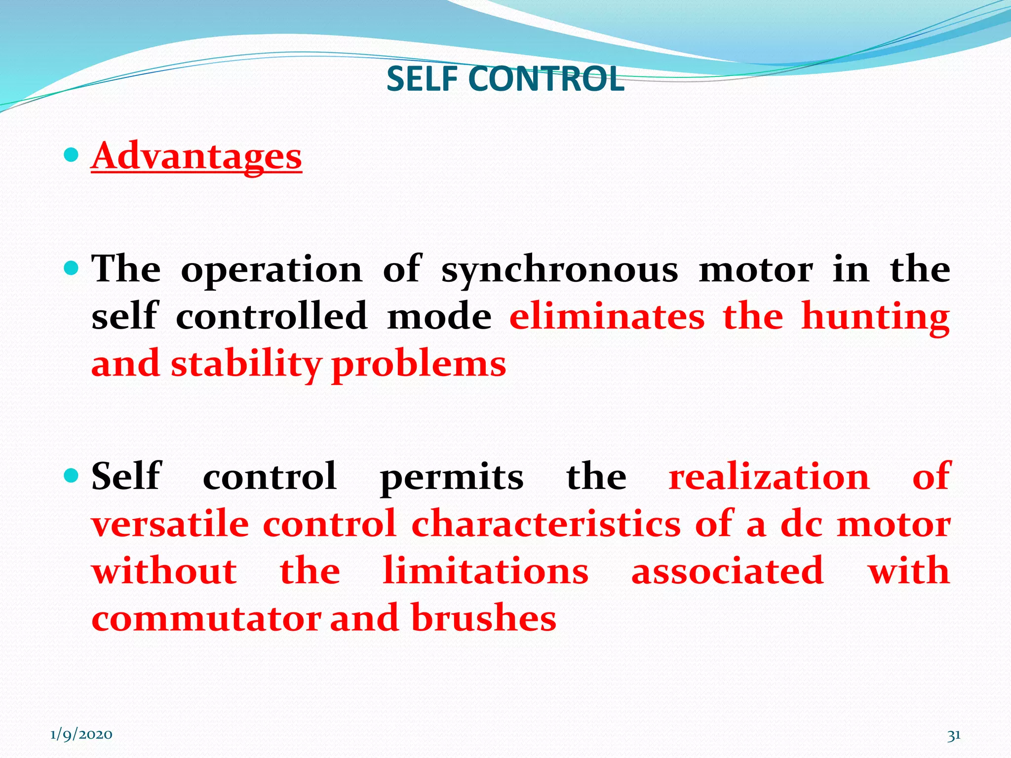 SELF CONTROL
 Advantages
 The operation of synchronous motor in the
self controlled mode eliminates the hunting
and stability problems
 Self control permits the realization of
versatile control characteristics of a dc motor
without the limitations associated with
commutator and brushes
1/9/2020 31
 