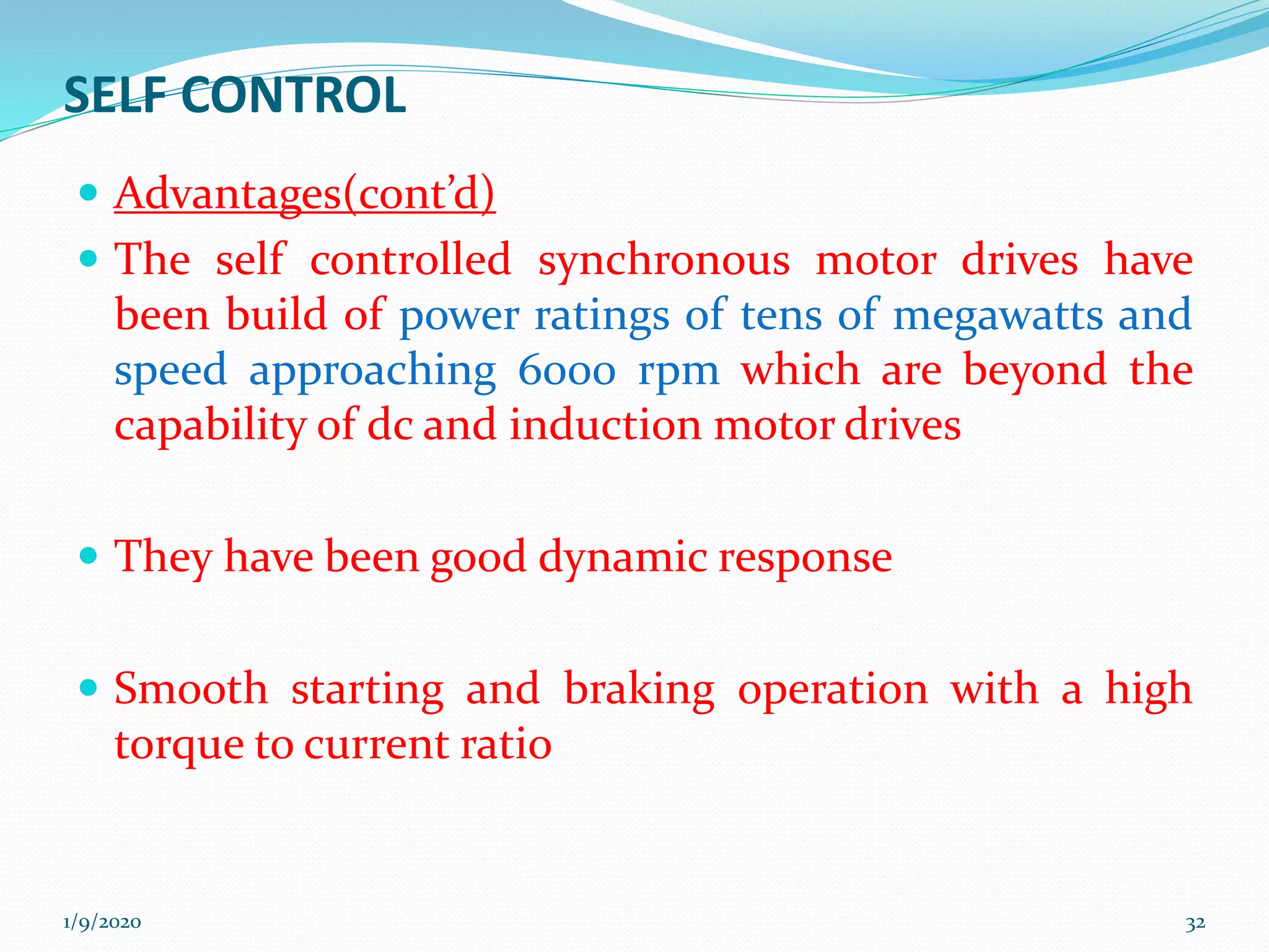 SELF CONTROL
 Advantages(cont’d)
 The self controlled synchronous motor drives have
been build of power ratings of tens of megawatts and
speed approaching 6000 rpm which are beyond the
capability of dc and induction motor drives
 They have been good dynamic response
 Smooth starting and braking operation with a high
torque to current ratio
1/9/2020 32
 