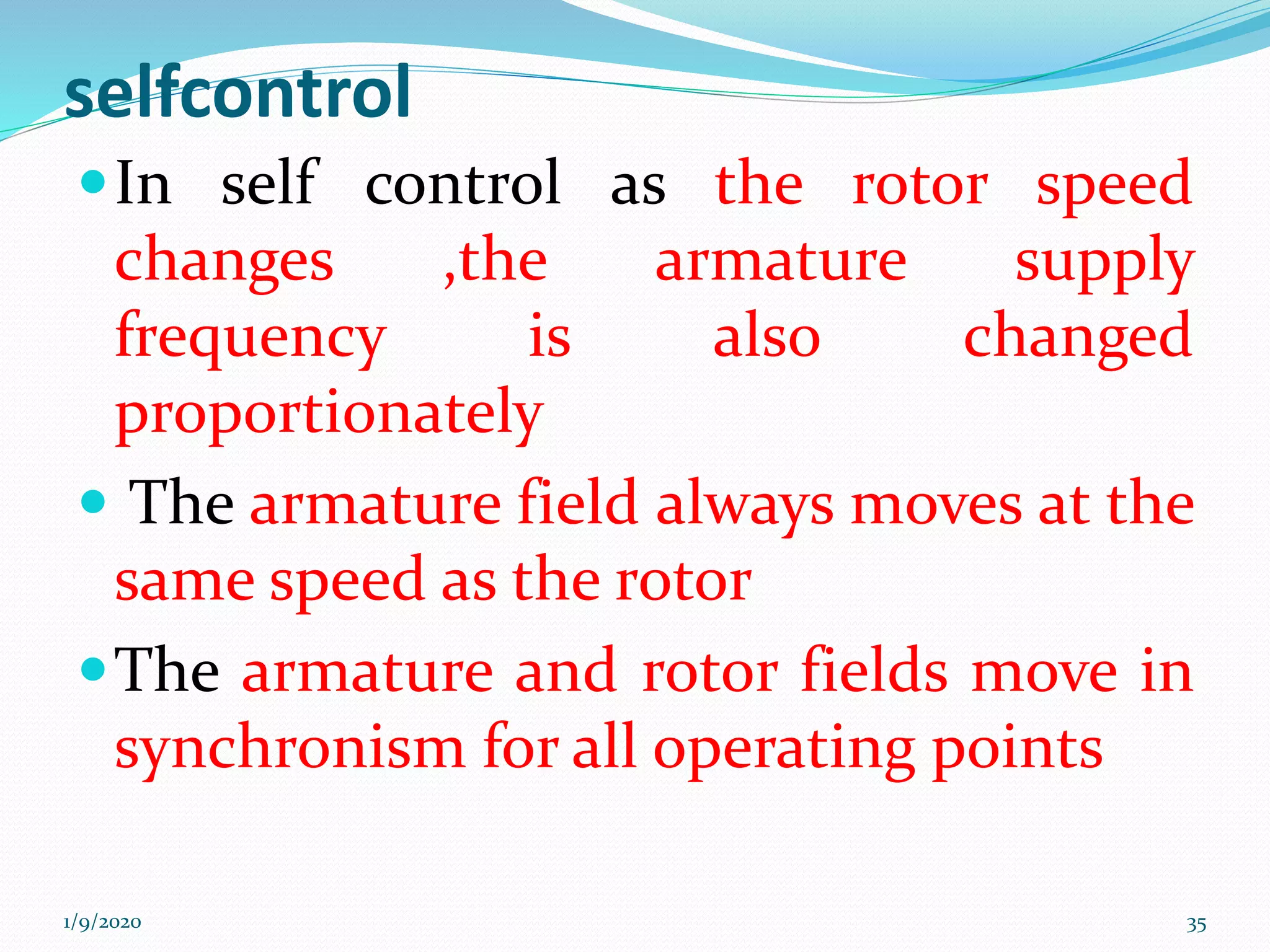 selfcontrol
In self control as the rotor speed
changes ,the armature supply
frequency is also changed
proportionately
 The armature field always moves at the
same speed as the rotor
The armature and rotor fields move in
synchronism for all operating points
1/9/2020 35
 