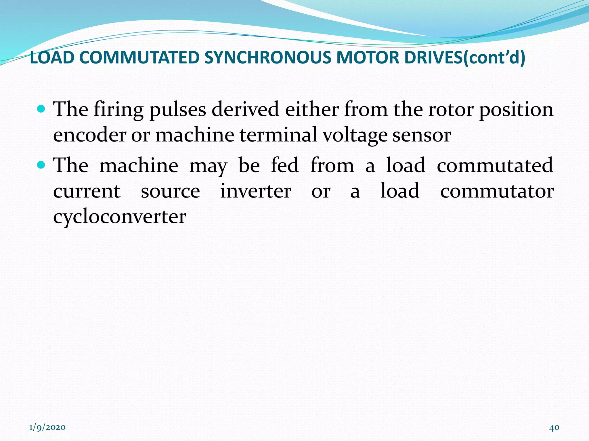 LOAD COMMUTATED SYNCHRONOUS MOTOR DRIVES(cont’d)
 The firing pulses derived either from the rotor position
encoder or machine terminal voltage sensor
 The machine may be fed from a load commutated
current source inverter or a load commutator
cycloconverter
1/9/2020 40
 