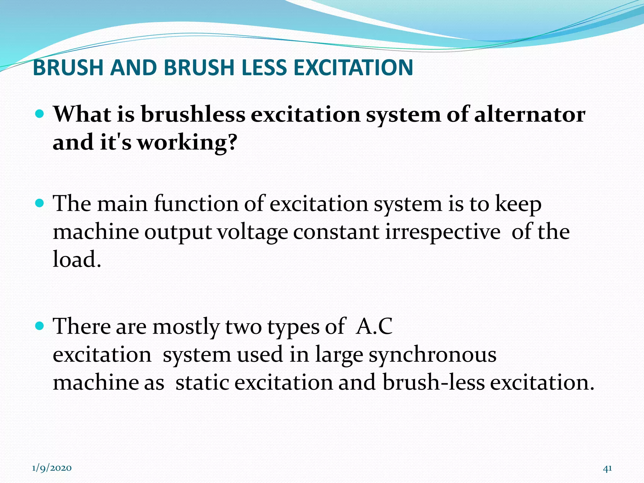 BRUSH AND BRUSH LESS EXCITATION
 What is brushless excitation system of alternator
and it's working?
 The main function of excitation system is to keep
machine output voltage constant irrespective of the
load.
 There are mostly two types of A.C
excitation system used in large synchronous
machine as static excitation and brush-less excitation.
1/9/2020 41
 