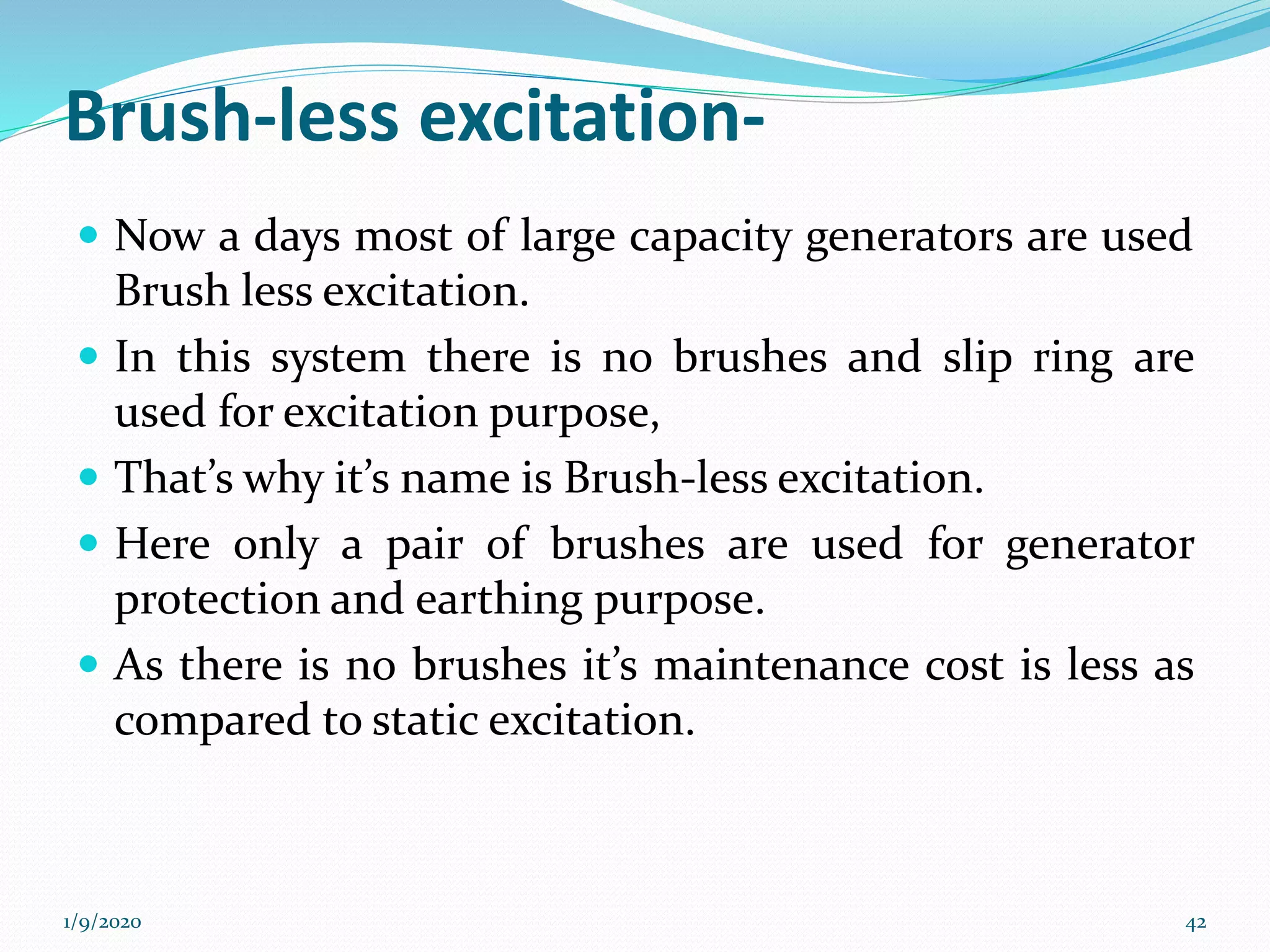 Brush-less excitation-
 Now a days most of large capacity generators are used
Brush less excitation.
 In this system there is no brushes and slip ring are
used for excitation purpose,
 That’s why it’s name is Brush-less excitation.
 Here only a pair of brushes are used for generator
protection and earthing purpose.
 As there is no brushes it’s maintenance cost is less as
compared to static excitation.
1/9/2020 42
 