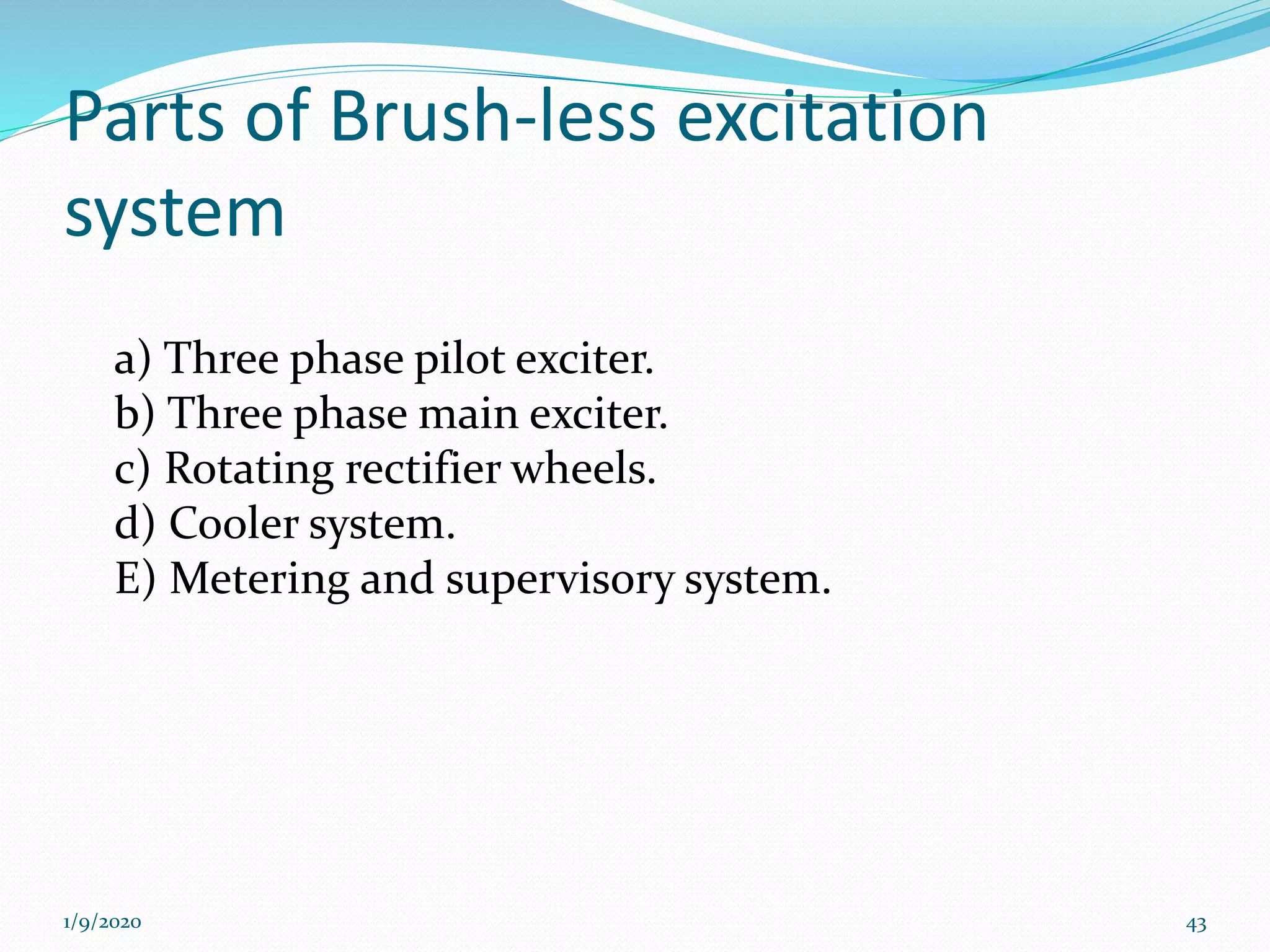 Parts of Brush-less excitation
system
a) Three phase pilot exciter.
b) Three phase main exciter.
c) Rotating rectifier wheels.
d) Cooler system.
E) Metering and supervisory system.
1/9/2020 43
 