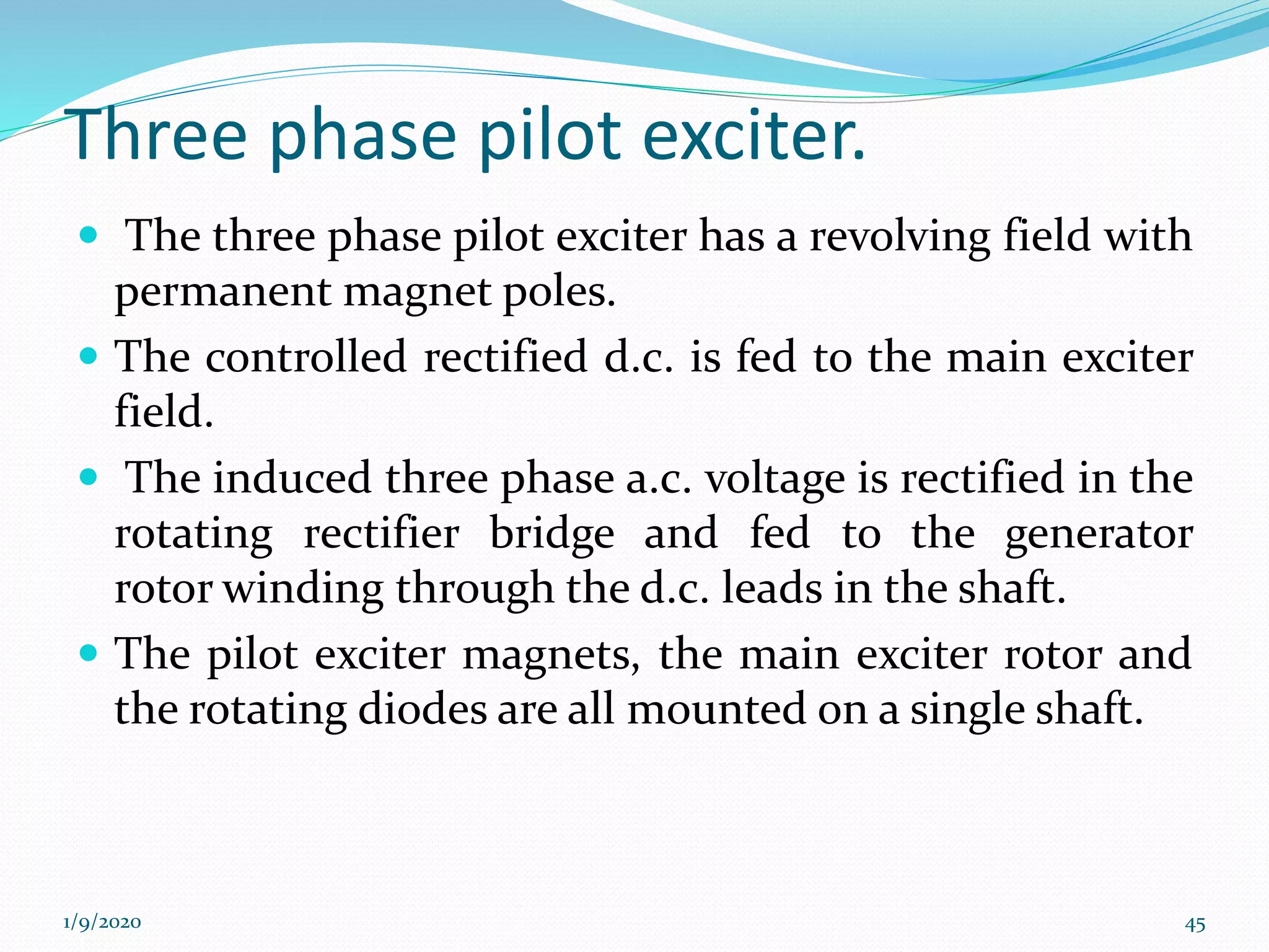 Three phase pilot exciter.
 The three phase pilot exciter has a revolving field with
permanent magnet poles.
 The controlled rectified d.c. is fed to the main exciter
field.
 The induced three phase a.c. voltage is rectified in the
rotating rectifier bridge and fed to the generator
rotor winding through the d.c. leads in the shaft.
 The pilot exciter magnets, the main exciter rotor and
the rotating diodes are all mounted on a single shaft.
1/9/2020 45
 