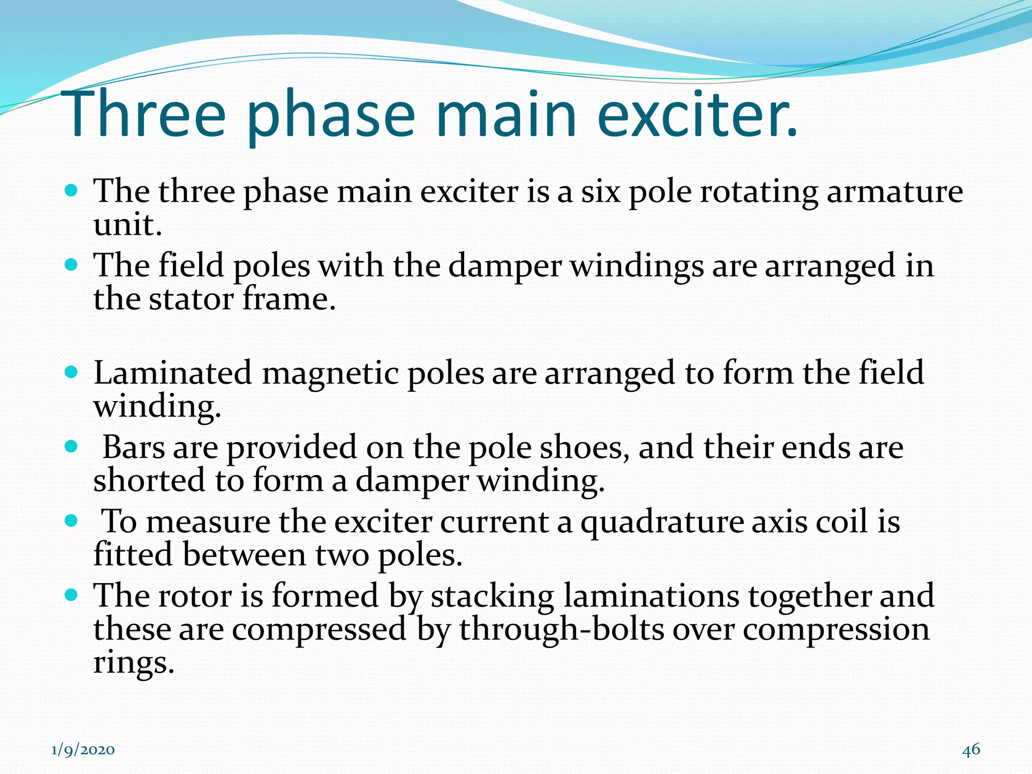 Three phase main exciter.
 The three phase main exciter is a six pole rotating armature
unit.
 The field poles with the damper windings are arranged in
the stator frame.
 Laminated magnetic poles are arranged to form the field
winding.
 Bars are provided on the pole shoes, and their ends are
shorted to form a damper winding.
 To measure the exciter current a quadrature axis coil is
fitted between two poles.
 The rotor is formed by stacking laminations together and
these are compressed by through-bolts over compression
rings.
1/9/2020 46
 