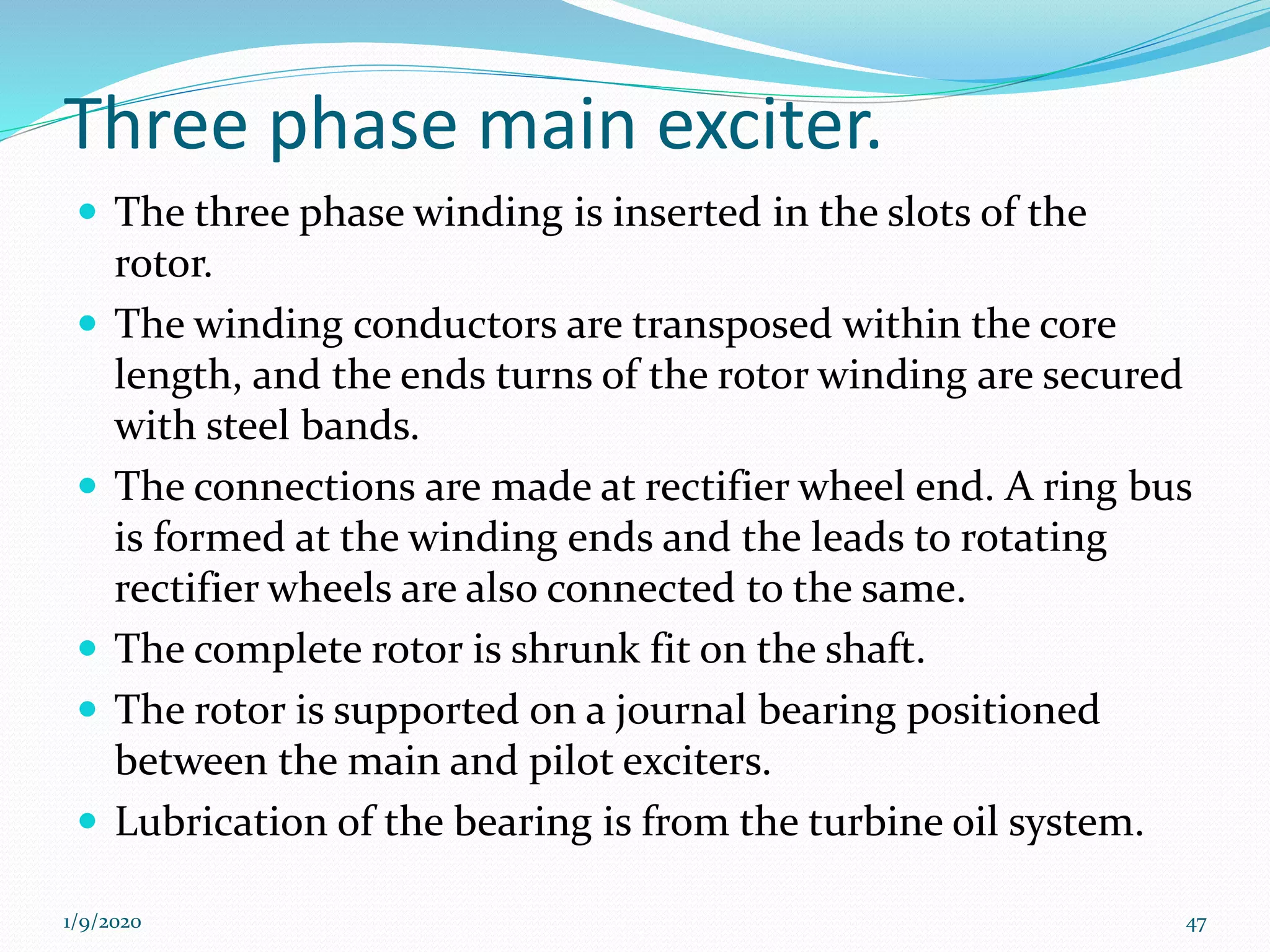 Three phase main exciter.
 The three phase winding is inserted in the slots of the
rotor.
 The winding conductors are transposed within the core
length, and the ends turns of the rotor winding are secured
with steel bands.
 The connections are made at rectifier wheel end. A ring bus
is formed at the winding ends and the leads to rotating
rectifier wheels are also connected to the same.
 The complete rotor is shrunk fit on the shaft.
 The rotor is supported on a journal bearing positioned
between the main and pilot exciters.
 Lubrication of the bearing is from the turbine oil system.
1/9/2020 47
 