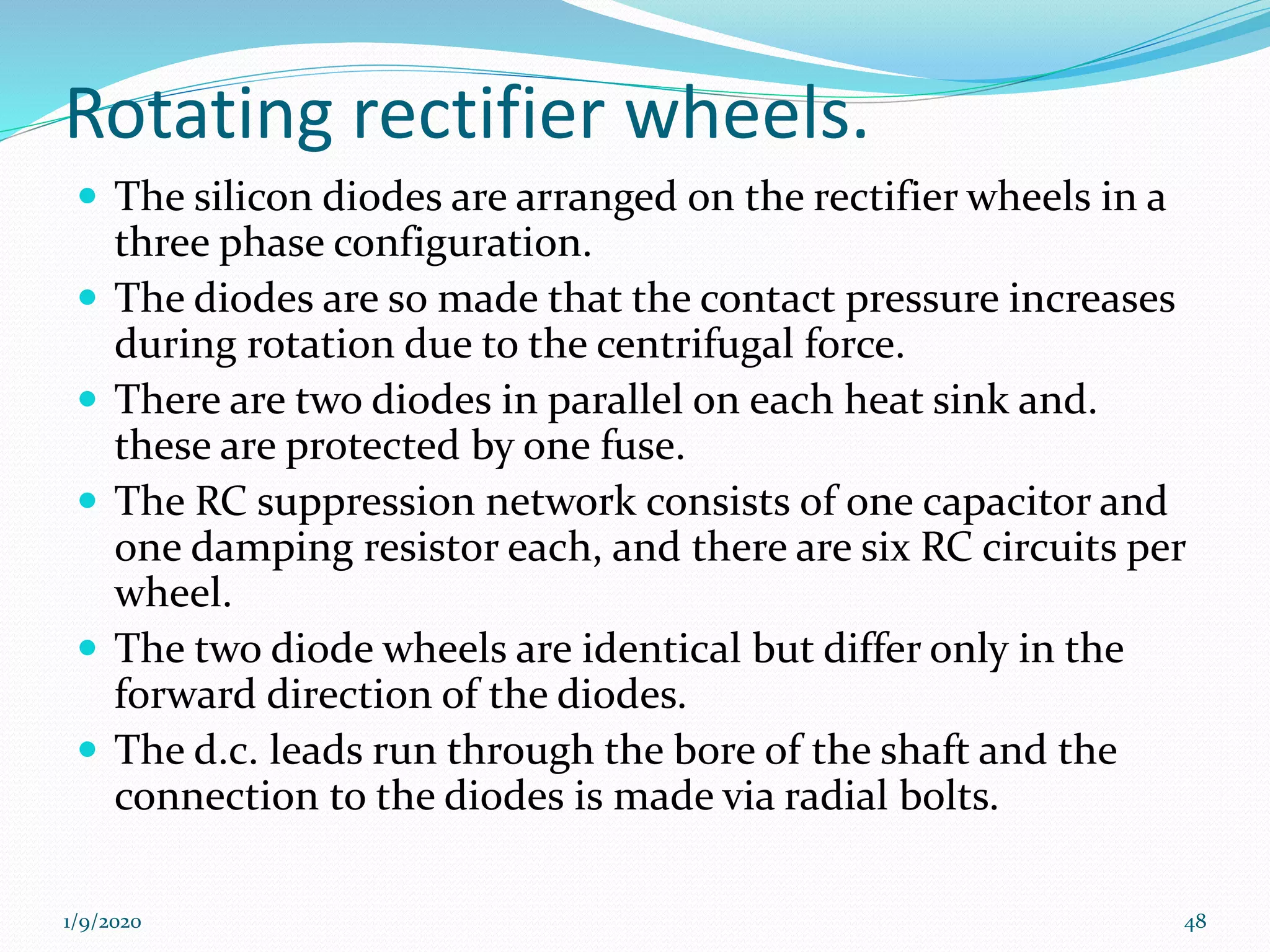 Rotating rectifier wheels.
 The silicon diodes are arranged on the rectifier wheels in a
three phase configuration.
 The diodes are so made that the contact pressure increases
during rotation due to the centrifugal force.
 There are two diodes in parallel on each heat sink and.
these are protected by one fuse.
 The RC suppression network consists of one capacitor and
one damping resistor each, and there are six RC circuits per
wheel.
 The two diode wheels are identical but differ only in the
forward direction of the diodes.
 The d.c. leads run through the bore of the shaft and the
connection to the diodes is made via radial bolts.
1/9/2020 48
 