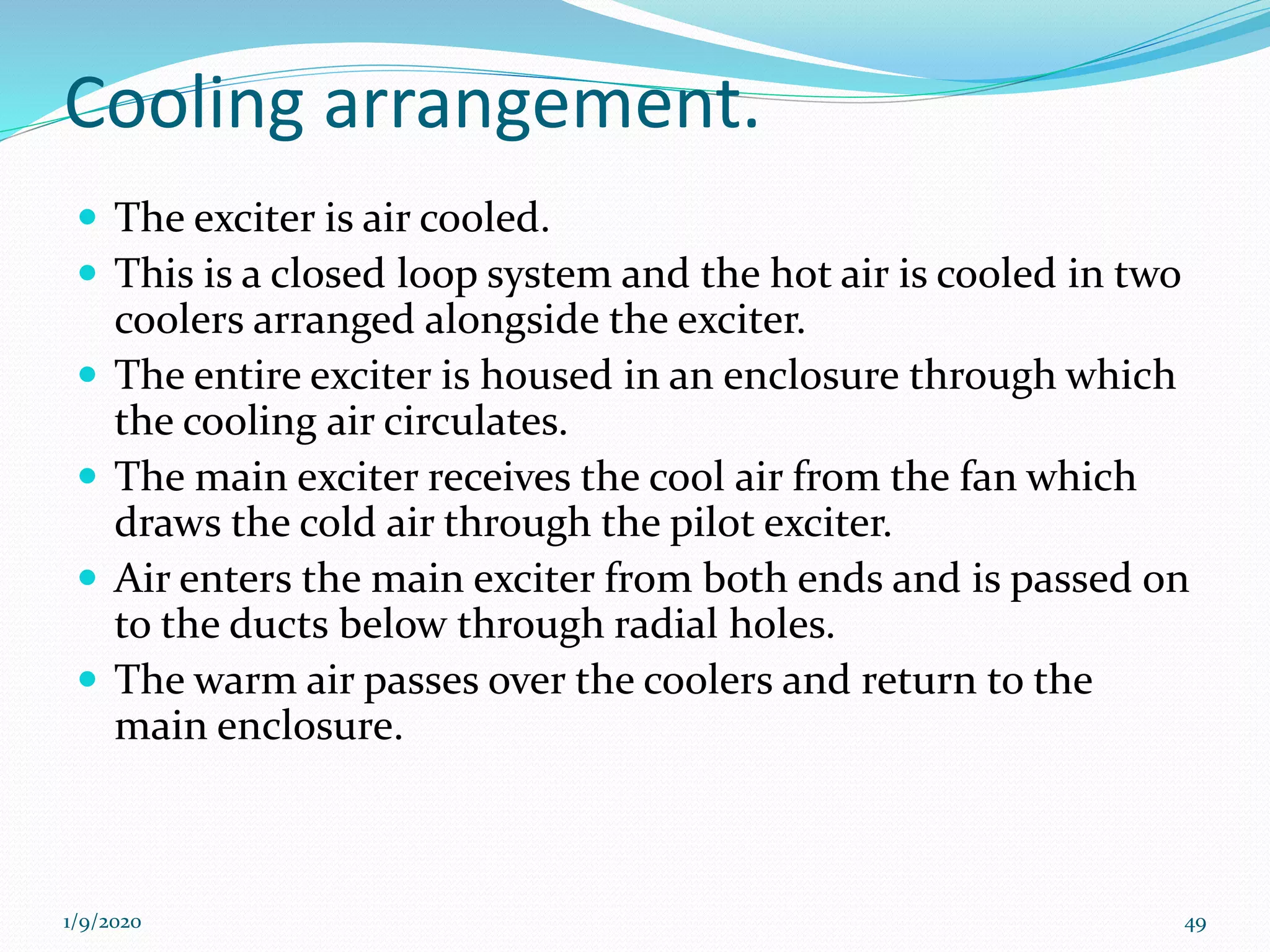 Cooling arrangement.
 The exciter is air cooled.
 This is a closed loop system and the hot air is cooled in two
coolers arranged alongside the exciter.
 The entire exciter is housed in an enclosure through which
the cooling air circulates.
 The main exciter receives the cool air from the fan which
draws the cold air through the pilot exciter.
 Air enters the main exciter from both ends and is passed on
to the ducts below through radial holes.
 The warm air passes over the coolers and return to the
main enclosure.
1/9/2020 49
 