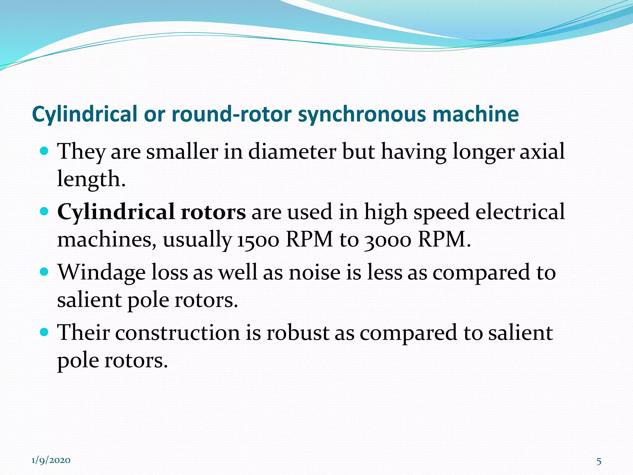 Cylindrical or round-rotor synchronous machine
 They are smaller in diameter but having longer axial
length.
 Cylindrical rotors are used in high speed electrical
machines, usually 1500 RPM to 3000 RPM.
 Windage loss as well as noise is less as compared to
salient pole rotors.
 Their construction is robust as compared to salient
pole rotors.
1/9/2020 5
 