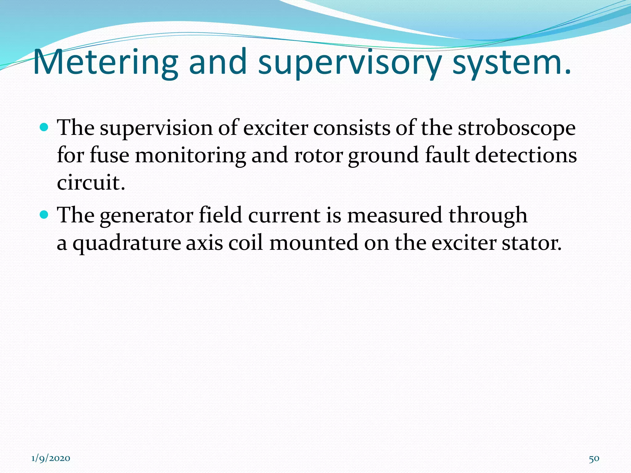 Metering and supervisory system.
 The supervision of exciter consists of the stroboscope
for fuse monitoring and rotor ground fault detections
circuit.
 The generator field current is measured through
a quadrature axis coil mounted on the exciter stator.
1/9/2020 50
 