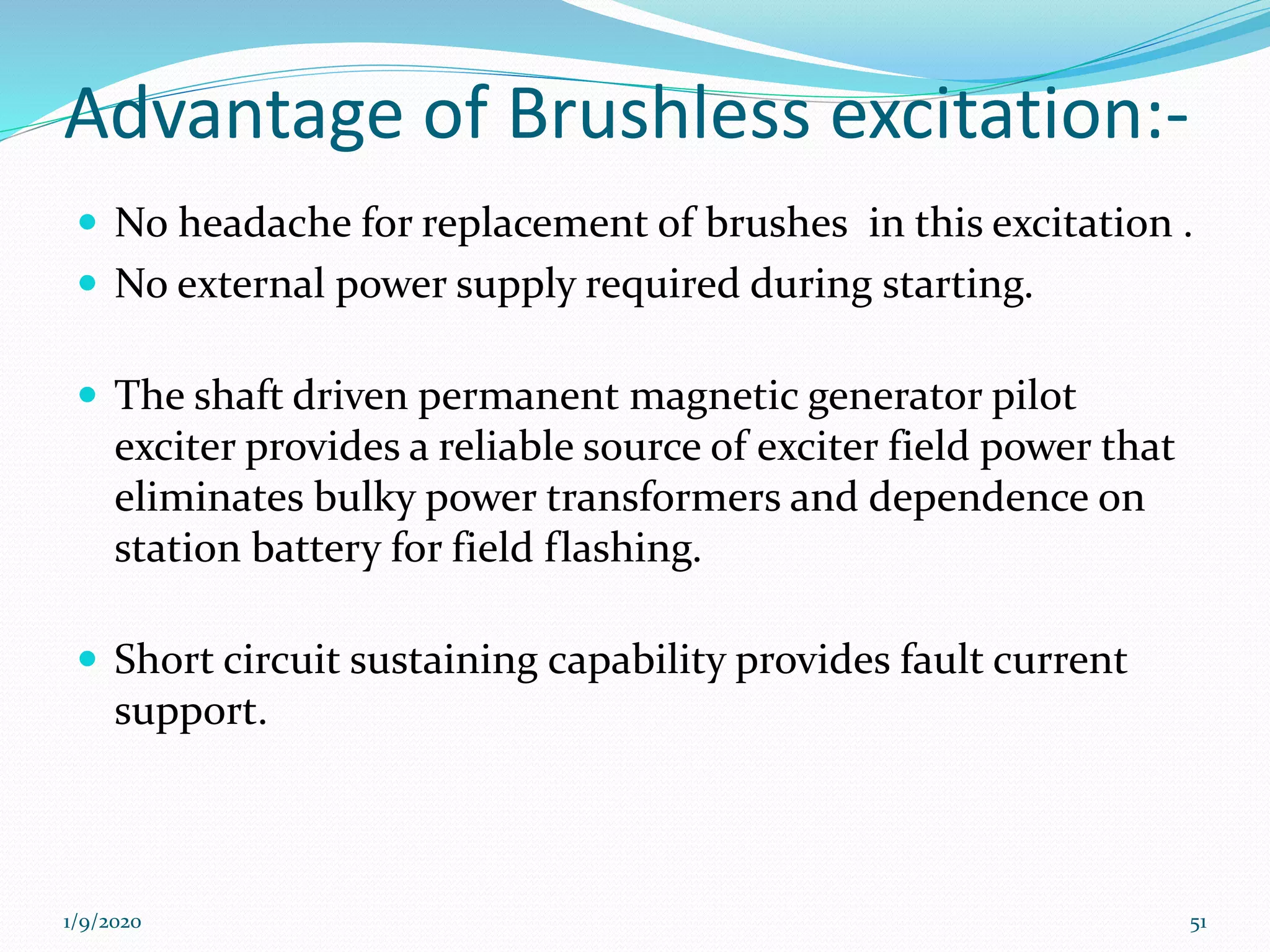 Advantage of Brushless excitation:-
 No headache for replacement of brushes in this excitation .
 No external power supply required during starting.
 The shaft driven permanent magnetic generator pilot
exciter provides a reliable source of exciter field power that
eliminates bulky power transformers and dependence on
station battery for field flashing.
 Short circuit sustaining capability provides fault current
support.
1/9/2020 51
 