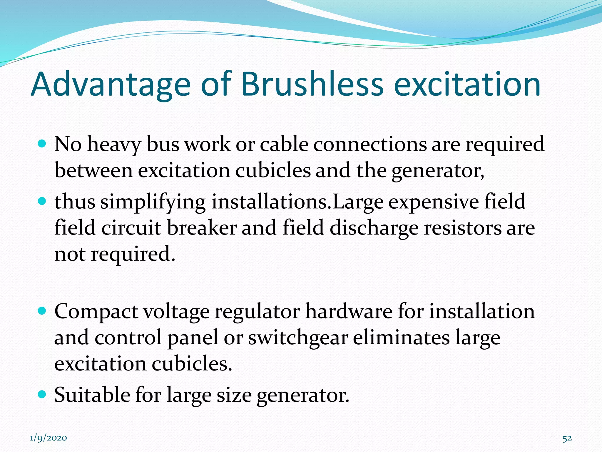 Advantage of Brushless excitation
 No heavy bus work or cable connections are required
between excitation cubicles and the generator,
 thus simplifying installations.Large expensive field
field circuit breaker and field discharge resistors are
not required.
 Compact voltage regulator hardware for installation
and control panel or switchgear eliminates large
excitation cubicles.
 Suitable for large size generator.
1/9/2020 52
 