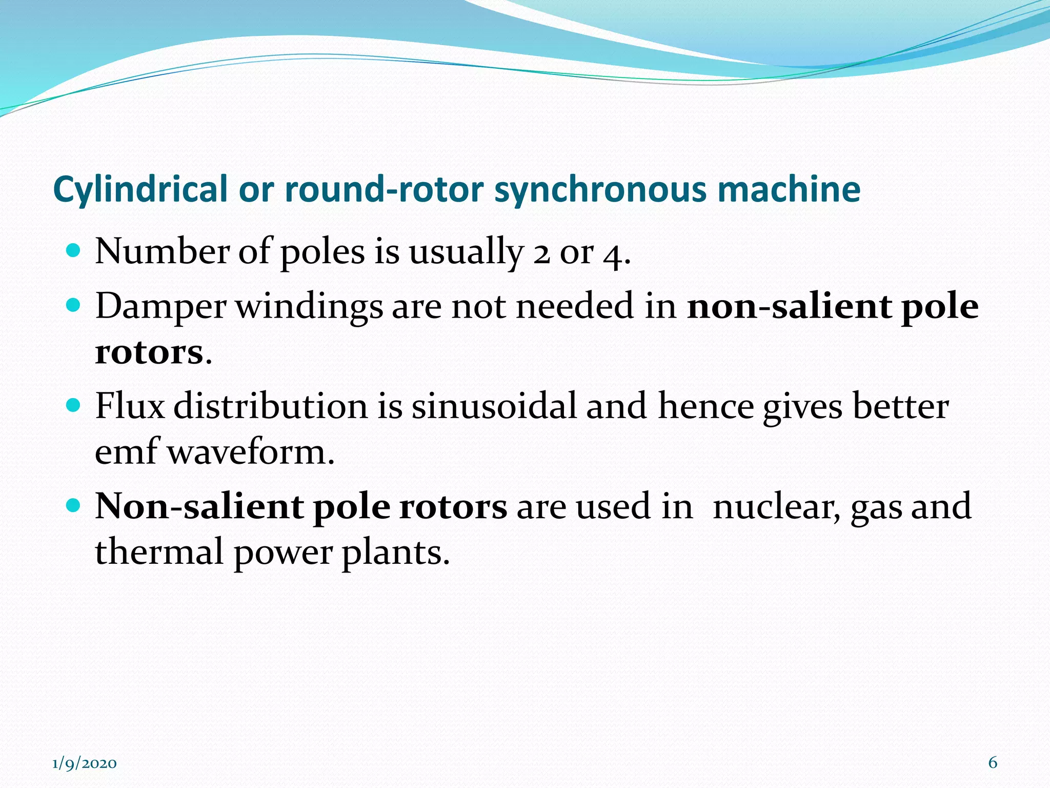 Cylindrical or round-rotor synchronous machine
 Number of poles is usually 2 or 4.
 Damper windings are not needed in non-salient pole
rotors.
 Flux distribution is sinusoidal and hence gives better
emf waveform.
 Non-salient pole rotors are used in nuclear, gas and
thermal power plants.
1/9/2020 6
 