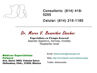 Dr. Marco V. Benavides Sánchez
Especialista en Cirugía General
Aparato digestivo, hernias, tiroides
Trasplante renal
Médicos Especialistas
Palmore
Ave. Zarco 3003. Colonia Zarco
Chihuahua, Chih., 31020. México
Consultorio: (614) 418-
5255
Celular: (614) 215-1185
Email: drbenavides@netscape.net
Web: http://mx.linkedin.com/in/drbenavides
Twitter: drbenavides
 