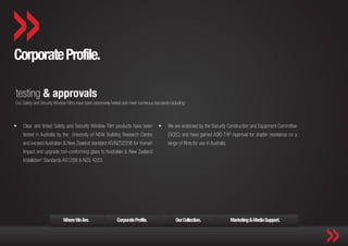 Corporate Profile.

testing & approvals
Our Safety and Security Window Films have been extensively tested and meet numerous standards including:



ƒƒ   Clear and tinted Safety and Security Window Film products have been               ƒƒ    We are endorsed by the Security Construction and Equipment Committee
     tested in Australia by the University of NSW Building Research Centre                   (SCEC) and have gained ASIO T4P Approval for shatter resistance on a
     and exceed Australian & New Zealand standard AS/NZS2208 for Human                       range of films for use in Australia.
     Impact and upgrade non-conforming glass to Australian & New Zealand
     Installation’ Standards AS1288 & NZS 4223.




                             Where We Are.                    Corporate Profile.                  Our Collection.                   Marketing & Media Support.
 