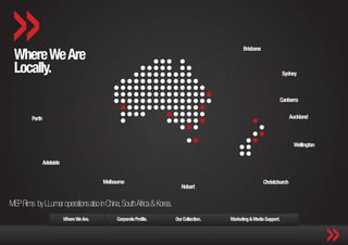 Where We Are
                                                                                              Brisbane


 Locally.                                                                                                            Sydney



                                                                                                                 Canberra


         Perth                                                                                                          Auckland



                                                                                                                         Wellington


                 Adelaide


                                            Melbourne                                                    Christchurch
                                                                         Hobart


MEP Films by LLumar operations also in China, South Africa & Korea.
                            Where We Are.        Corporate Profile.   Our Collection.   Marketing & Media Support.
 