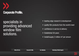 Corporate Profile.

specialists in                                       •	 leading edge research & development

providing advanced                                   •	 quality film products from the world’s best

window film                                          •	 confidence in service & delivery

solutions.                                           •	 Established 30 years

                                                     •	 Install/supply 2 million m² per annum




          Where We Are.   Corporate Profile.   Our Collection.     Marketing & Media Support.
 