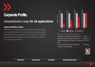Corporate Profile.
comprehensive range for all applications
energy modelling analysis
At MEP Films by LLumar, proprietary energy modelling software is used to analyse
energy usage and operating costs, to estimate potential energy savings, payback
period and the return on your investment. A detailed report can be provided with                     INDICATIVE 4 YEAR ‘PAYBACK’ EXAMPLE*
                                                                                                     Application of Energy Control Window Film       $160K
an energy film solution that maximises building energy performance. At MEP Films
                                                                                                     Building ‘energy’ cost without Window Film      $350K pa
by LLumar, the energy audit is free.
                                                                                                     Building ‘energy’ cost with Energy Control Window $310K pa
                                                                                                     Film
                                                                                                     Annual cost saving over a 4 year period         $160K pa
                                                                                                     * Subject to costs of energy




                          Where We Are.              Corporate Profile.            Our Collection.             Marketing & Media Support.
 
