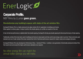 Corporate Profile.
MEP Films by LLumar goes green.
Revolutionise any building’s space with state of the art window film.

Enerlogic® Window Film is a highly advanced new glass window film for application to buildings and homes.
When applied to ordinary glass, it makes it perform like double glazing, for as little as a quarter of the cost.

In fact, its thermal performance is slightly better than double-glazing. Enerlogic® will also give double-glazing the thermal performance of triple-glazing.

Traditionally, window films have been used in buildings and homes to reduce glare and heat, and to save energy costs in summer. These commonly used
standard and Low-E solar window films have reached their limit of technical performance required for today’s needs and ecological demands.

Enerlogic® Window Film was developed by Performance Films – formerly CP Films - to deliver a new generation of technically advanced window films
that would meet and exceed the higher performance standards now required.



No other energy film can match the
             Where We Are. Corporate Profile.                                 Our Collection.            Marketing & Media Support.
annual dollar savings you will make.
 
