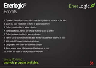 Enerlogic                  ®

Benefits
1.	Equivalent thermal performance to double glazing at almost a quarter of the price
2.	Quick and Easy Installation, no frame or glass replacement
3.	Perfect insulation film for winter climates
4.	No replaced glass, frames and leftover material to add to landfill
5.	Perfect heat rejection film for warmer climates
6.	No new use of aluminium or extra glass therefore substantially less CO2 is used
7.	Adds up to 92% more insulation to windows
8.	Designed for both winter and summmer climates
9.	Saves on your power bills (less use of heaters and air con)
10.	Trialled and tested to suit Australasian conditions


Energy Modelling Are.
           Where We   Corporate Profile.                     Our Collection.    Marketing & Media Support.
analysis program available.
 