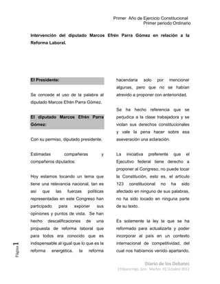 Primer Año de Ejercicio Constitucional
                                                                      Primer periodo Ordinario

         Intervención del diputado Marcos Efrén Parra Gómez en relación a la
         Reforma Laboral.




         El Presidente:                                  hacendaria         solo   por     mencionar
                                                         algunas, pero que no se habían
         Se concede el uso de la palabra al              atrevido a proponer con anterioridad.
         diputado Marcos Efrén Parra Gómez.
                                                         Se ha hecho referencia que se
         El diputado Marcos Efrén Parra                  perjudica a la clase trabajadora y se
         Gómez:                                          violan sus derechos constitucionales
                                                         y vale la pena hacer sobre esa
         Con su permiso, diputado presidente.            aseveración una aclaración.


         Estimadas             compañeras          y     La    iniciativa     preferente    que     el
         compañeros diputados:                           Ejecutivo federal tiene derecho a
                                                         proponer al Congreso, no puede tocar
         Hoy estamos tocando un tema que                 la Constitución, esto es, el artículo
         tiene una relevancia nacional, tan es           123    constitucional      no     ha     sido
         así     que     las     fuerzas    políticas    afectado en ninguno de sus palabras,
         representadas en este Congreso han              no ha sido tocado en ninguna parte
         participado      para       exponer     sus     de su texto.
         opiniones y puntos de vista. Se han
         hecho     descalificaciones        de   una     Es solamente la ley la que se ha
         propuesta de reforma laboral que                reformado para actualizarla y poder
         para todos era conocido que es                  incorporar al país en un contexto
         indispensable al igual que lo que es la         internacional de competitividad, del
1
Página




         reforma       energética,     la    reforma     cual nos habíamos venido apartando,


                                                                            Diario de los Debates
                                                          Chilpancingo, Gro. Martes 02 Octubre 2012
 