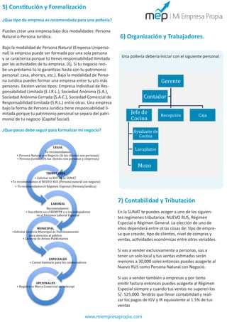 5) Constitución y Formalización
¿Que tipo de empresa es recomendada para una pollería?
Puedes crear una empresa bajo dos modalidades: Persona
Natural o Persona Jurídica.
Bajo la modalidad de Persona Natural (Empresa Unipersonal) la empresa puede ser formada por una sola persona
y se caracteriza porque tú tienes responsabilidad ilimitada
por las actividades de tu empresa. (Ej. Si tu negocio recibe un préstamo tú lo garantizas hasta con tu patrimonio
personal: casa, ahorros, etc.). Bajo la modalidad de Persona Jurídica puedes formar una empresa entre tu y/o más
personas. Existen varios tipos: Empresa Individual de Responsabilidad Limitada (E.I.R.L.), Sociedad Anónima (S.A.),
Sociedad Anónima Cerrada (S.A.C.), Sociedad Comercial de
Responsabilidad Limitada (S.R.L.) entre otras. Una empresa
bajo la forma de Persona Jurídica tiene responsabilidad limitada porque tu patrimonio personal se separa del patrimonio de tu negocio (Capital Social).

6) Organización y Trabajadores.
Una pollería debería iniciar con el siguiente personal:

¿Que pasos debe seguir para formalizar mi negocio?

7) Contabilidad y Tributación
En la SUNAT te puedes acoger a uno de los siguientes regímenes tributarios: NUEVO RUS, Régimen
Especial o Régimen General. La elección de uno de
ellos dependerá entre otras cosas de: tipo de empresa que creaste, tipo de clientes, nivel de compras y
ventas, actividades económicas entre otras variables.
Si vas a vender exclusivamente a personas, vas a
tener un solo local y tus ventas estimadas serán
menores a 30,000 soles entonces puedes acogerte al
Nuevo RUS como Persona Natural con Negocio.
Si vas a vender también a empresas y por tanto
emitir factura entonces puedes acogerte al Régimen
Especial siempre y cuando tus ventas no superen los
S/. 525,000. Tendrás que llevar contabilidad y realizar los pagos de IGV y IR equivalente al 1.5% de tus
ventas
www.miempresapropia.com

 