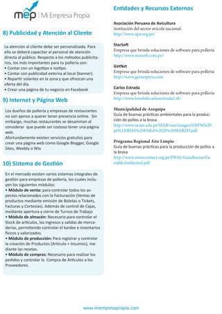 Entidades y Recursos Externos

8) Publicidad y Atención al Cliente
La atención al cliente debe ser personalizada. Para
ello se deberá capacitar al personal de atención
directa al público. Respecto a los métodos publicitarios, los más importantes para tu pollería son:
• Contar con un logotipo e isotipo.
• Contar con publicidad externa al local (banner).
• Repartir volantes en la zona y que ofrezcan una
oferta del día.
• Crear una página de tu negocio en Facebook

9) Internet y Página Web
Los dueños de pollería y empresas de restaurantes
no son ajenos a querer tener presencia online. Sin
embargo, muchas restaurantes se desaniman al
considerar que puede ser costoso tener una página
web.
Afortundamente existen servicios gratuitos para
crear una página web como Google Blogger, Google
Sites, Weebly o Wix

10) Sistema de Gestión

Asociación Peruana de Avicultura
institución del sector avícola nacional.
http://www.apa.org.pe/
StarSoft
Empresa que brinda soluciones de software para pollería
http://www.starsoft.com.pe/
GetNet
Empresa que brinda soluciones de software para pollería
http://www.gesnetperu.com
Carlos Estrada
Empresa que brinda soluciones de software para pollería
http://www.lawebdecarlosestrada2.tk/
Municipalidad de Arequipa
Guía de buenas prácticas ambientales para la producción de pollos a la brasa
http://www.ucsm.edu.pe/SIAR/siar/images/GBPM%20
pOLLERIAS%20PARA%2028%20MARZO.pdf
Programa Regional Aire Limpio
Guía de buenas prácticas para la producción de pollos a
la brasa
http://www.swisscontact.org.pe/PRAL/GuiaBuenasVariableAmbiental.pdf

En el mercado existen varios sistemas integrales de
gestión para empresas de pollería, los cuales incluyen los siguientes módulos:
• Módulo de venta: para controlar todos los aspectos relacionados con la Facturación (Ventas de
productos mediante emisión de Boletas o Tickets,
Facturas y Cortesías). Además de control de Cajas,
mediante apertura y cierre de Turnos de Trabajo
• Módulo de almacén: Necesario para controlar el
Stock de artículos, los ingresos y salidas de mercaderías, permitiendo controlar el kardex e inventarios
físicos y valorizados.
• Módulo de producción: Para registrar y controlar
la creación de Productos (Articulo + Insumos), mediante las recetas.
• Módulo de compras: Necesario para realizar los
pedidos y controlar la Compra de Artículos a los
Proveedores.

www.miempresapropia.com

 