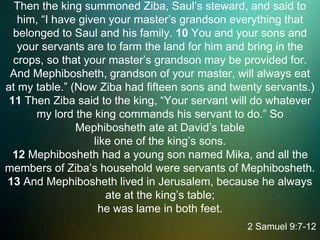 Then the king summoned Ziba, Saul’s steward, and said to
him, “I have given your master’s grandson everything that
belonged to Saul and his family. 10 You and your sons and
your servants are to farm the land for him and bring in the
crops, so that your master’s grandson may be provided for.
And Mephibosheth, grandson of your master, will always eat
at my table.” (Now Ziba had fifteen sons and twenty servants.)
11 Then Ziba said to the king, “Your servant will do whatever
my lord the king commands his servant to do.” So
Mephibosheth ate at David’s table
like one of the king’s sons.
12 Mephibosheth had a young son named Mika, and all the
members of Ziba’s household were servants of Mephibosheth.
13 And Mephibosheth lived in Jerusalem, because he always
ate at the king’s table;
he was lame in both feet.
2 Samuel 9:7-12
 