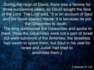 During the reign of David, there was a famine for
three successive years; so David sought the face
of the Lord. The Lord said, “It is on account of Saul
and his blood-stained house; it is because he put
the Gibeonites to death.”
The king summoned the Gibeonites and spoke to
them. (Now the Gibeonites were not a part of Israel
but were survivors of the Amorites; the Israelites
had sworn to spare them, but Saul in his zeal for
Israel and Judah had tried to
annihilate them.)
2 Samuel 21:1-9
 