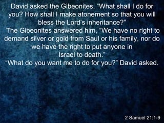 2 Samuel 21:1-9
David asked the Gibeonites, “What shall I do for
you? How shall I make atonement so that you will
bless the Lord’s inheritance?”
The Gibeonites answered him, “We have no right to
demand silver or gold from Saul or his family, nor do
we have the right to put anyone in
Israel to death.”
“What do you want me to do for you?” David asked.
 